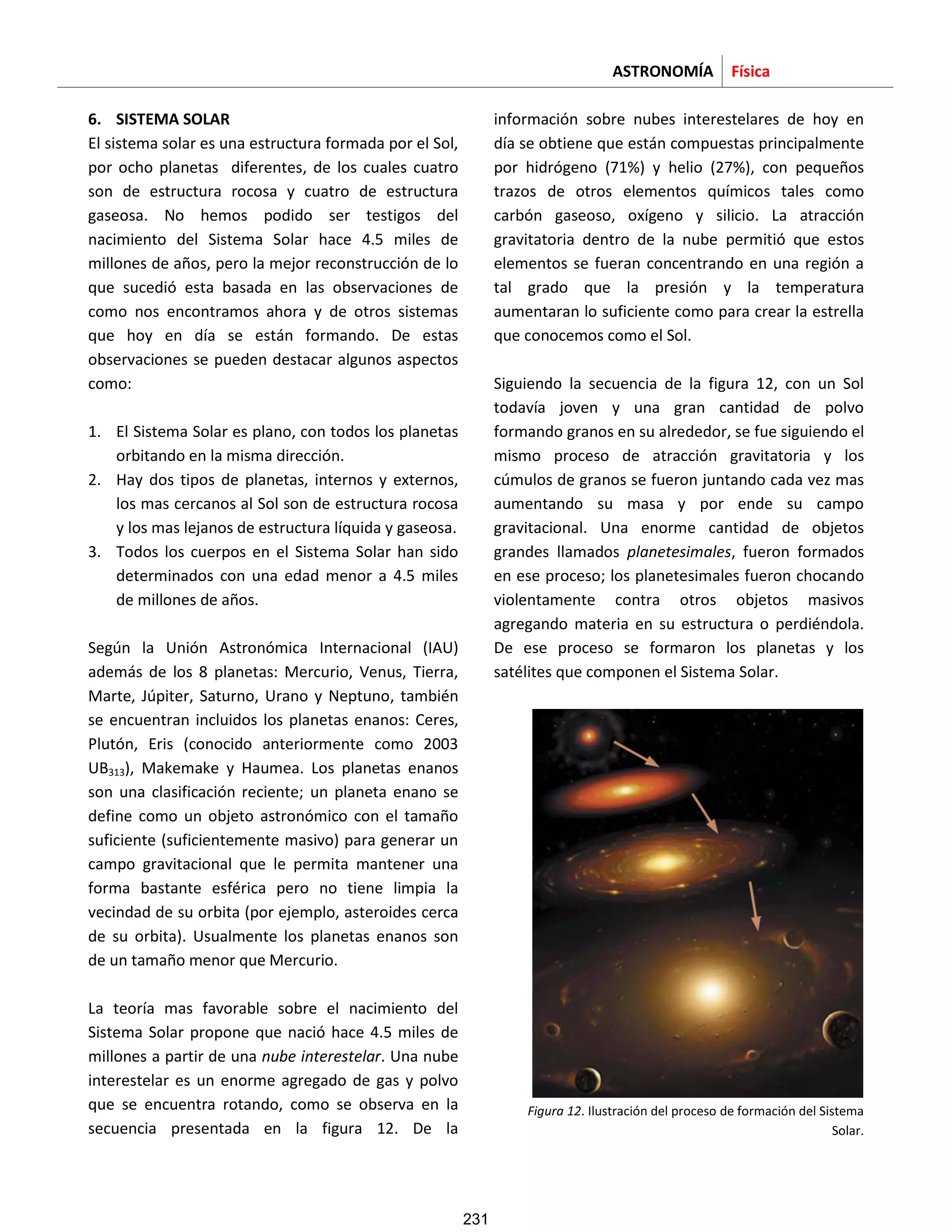 ASTRONOMÍA Física
6. SISTEMA SOLAR
El sistema solar es una estructura formada por el Sol,
por ocho planetas diferentes, de los cuales cuatro
son de estructura rocosa y cuatro de estructura
gaseosa. No hemos podido ser testigos del
nacimiento del Sistema Solar hace 4.5 miles de
millones de años, pero la mejor reconstrucción de lo
que sucedió esta basada en las observaciones de
como nos encontramos ahora y de otros sistemas
que hoy en día se están formando. De estas
observaciones se pueden destacar algunos aspectos
como:
1. El Sistema Solar es plano, con todos los planetas
orbitando en la misma dirección.
2. Hay dos tipos de planetas, internos y externos,
los mas cercanos al Sol son de estructura rocosa
y los mas lejanos de estructura líquida y gaseosa.
3. Todos los cuerpos en el Sistema Solar han sido
determinados con una edad menor a 4.5 miles
de millones de años.
Según la Unión Astronómica Internacional (IAU)
además de los 8 planetas: Mercurio, Venus, Tierra,
Marte, Júpiter, Saturno, Urano y Neptuno, también
se encuentran incluidos los planetas enanos: Ceres,
Plutón, Eris (conocido anteriormente como 2003
UB313), Makemake y Haumea. Los planetas enanos
son una clasificación reciente; un planeta enano se
define como un objeto astronómico con el tamaño
suficiente (suficientemente masivo) para generar un
campo gravitacional que le permita mantener una
forma bastante esférica pero no tiene limpia la
vecindad de su orbita (por ejemplo, asteroides cerca
de su orbita). Usualmente los planetas enanos son
de un tamaño menor que Mercurio.
La teoría mas favorable sobre el nacimiento del
Sistema Solar propone que nació hace 4.5 miles de
millones a partir de una nube interestelar. Una nube
interestelar es un enorme agregado de gas y polvo
que se encuentra rotando, como se observa en la
secuencia presentada en la figura 12. De la
información sobre nubes interestelares de hoy en
día se obtiene que están compuestas principalmente
por hidrógeno (71%) y helio (27%), con pequeños
trazos de otros elementos químicos tales como
carbón gaseoso, oxígeno y silicio. La atracción
gravitatoria dentro de la nube permitió que estos
elementos se fueran concentrando en una región a
tal grado que la presión y la temperatura
aumentaran lo suficiente como para crear la estrella
que conocemos como el Sol.
Siguiendo la secuencia de la figura 12, con un Sol
todavía joven y una gran cantidad de polvo
formando granos en su alrededor, se fue siguiendo el
mismo proceso de atracción gravitatoria y los
cúmulos de granos se fueron juntando cada vez mas
aumentando su masa y por ende su campo
gravitacional. Una enorme cantidad de objetos
grandes llamados planetesimales, fueron formados
en ese proceso; los planetesimales fueron chocando
violentamente contra otros objetos masivos
agregando materia en su estructura o perdiéndola.
De ese proceso se formaron los planetas y los
satélites que componen el Sistema Solar.
Figura 12. Ilustración del proceso de formación del Sistema
Solar.
231
 