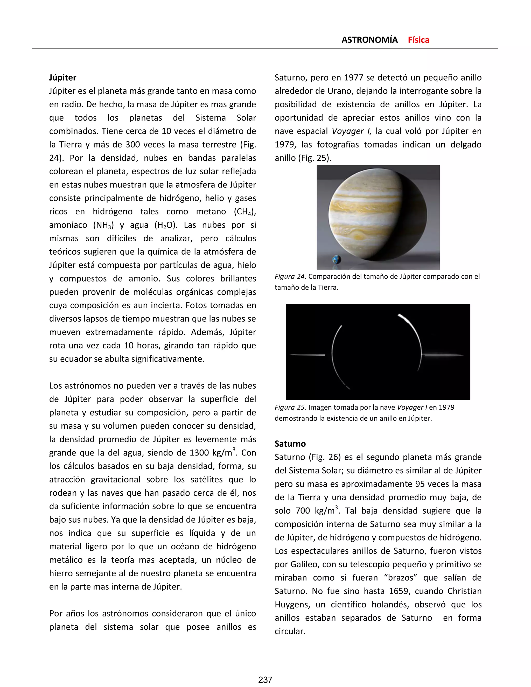 ASTRONOMÍA Física
Júpiter
Júpiter es el planeta más grande tanto en masa como
en radio. De hecho, la masa de Júpiter es mas grande
que todos los planetas del Sistema Solar
combinados. Tiene cerca de 10 veces el diámetro de
la Tierra y más de 300 veces la masa terrestre (Fig.
24). Por la densidad, nubes en bandas paralelas
colorean el planeta, espectros de luz solar reflejada
en estas nubes muestran que la atmosfera de Júpiter
consiste principalmente de hidrógeno, helio y gases
ricos en hidrógeno tales como metano (CH4),
amoniaco (NH3) y agua (H2O). Las nubes por si
mismas son difíciles de analizar, pero cálculos
teóricos sugieren que la química de la atmósfera de
Júpiter está compuesta por partículas de agua, hielo
y compuestos de amonio. Sus colores brillantes
pueden provenir de moléculas orgánicas complejas
cuya composición es aun incierta. Fotos tomadas en
diversos lapsos de tiempo muestran que las nubes se
mueven extremadamente rápido. Además, Júpiter
rota una vez cada 10 horas, girando tan rápido que
su ecuador se abulta significativamente.
Los astrónomos no pueden ver a través de las nubes
de Júpiter para poder observar la superficie del
planeta y estudiar su composición, pero a partir de
su masa y su volumen pueden conocer su densidad,
la densidad promedio de Júpiter es levemente más
grande que la del agua, siendo de 1300 kg/m3
. Con
los cálculos basados en su baja densidad, forma, su
atracción gravitacional sobre los satélites que lo
rodean y las naves que han pasado cerca de él, nos
da suficiente información sobre lo que se encuentra
bajo sus nubes. Ya que la densidad de Júpiter es baja,
nos indica que su superficie es líquida y de un
material ligero por lo que un océano de hidrógeno
metálico es la teoría mas aceptada, un núcleo de
hierro semejante al de nuestro planeta se encuentra
en la parte mas interna de Júpiter.
Por años los astrónomos consideraron que el único
planeta del sistema solar que posee anillos es
Saturno, pero en 1977 se detectó un pequeño anillo
alrededor de Urano, dejando la interrogante sobre la
posibilidad de existencia de anillos en Júpiter. La
oportunidad de apreciar estos anillos vino con la
nave espacial Voyager I, la cual voló por Júpiter en
1979, las fotografías tomadas indican un delgado
anillo (Fig. 25).
Figura 24. Comparación del tamaño de Júpiter comparado con el
tamaño de la Tierra.
Figura 25. Imagen tomada por la nave Voyager I en 1979
demostrando la existencia de un anillo en Júpiter.
Saturno
Saturno (Fig. 26) es el segundo planeta más grande
del Sistema Solar; su diámetro es similar al de Júpiter
pero su masa es aproximadamente 95 veces la masa
de la Tierra y una densidad promedio muy baja, de
solo 700 kg/m3
. Tal baja densidad sugiere que la
composición interna de Saturno sea muy similar a la
de Júpiter, de hidrógeno y compuestos de hidrógeno.
Los espectaculares anillos de Saturno, fueron vistos
por Galileo, con su telescopio pequeño y primitivo se
miraban como si fueran “brazos” que salían de
Saturno. No fue sino hasta 1659, cuando Christian
Huygens, un científico holandés, observó que los
anillos estaban separados de Saturno en forma
circular.
237
 