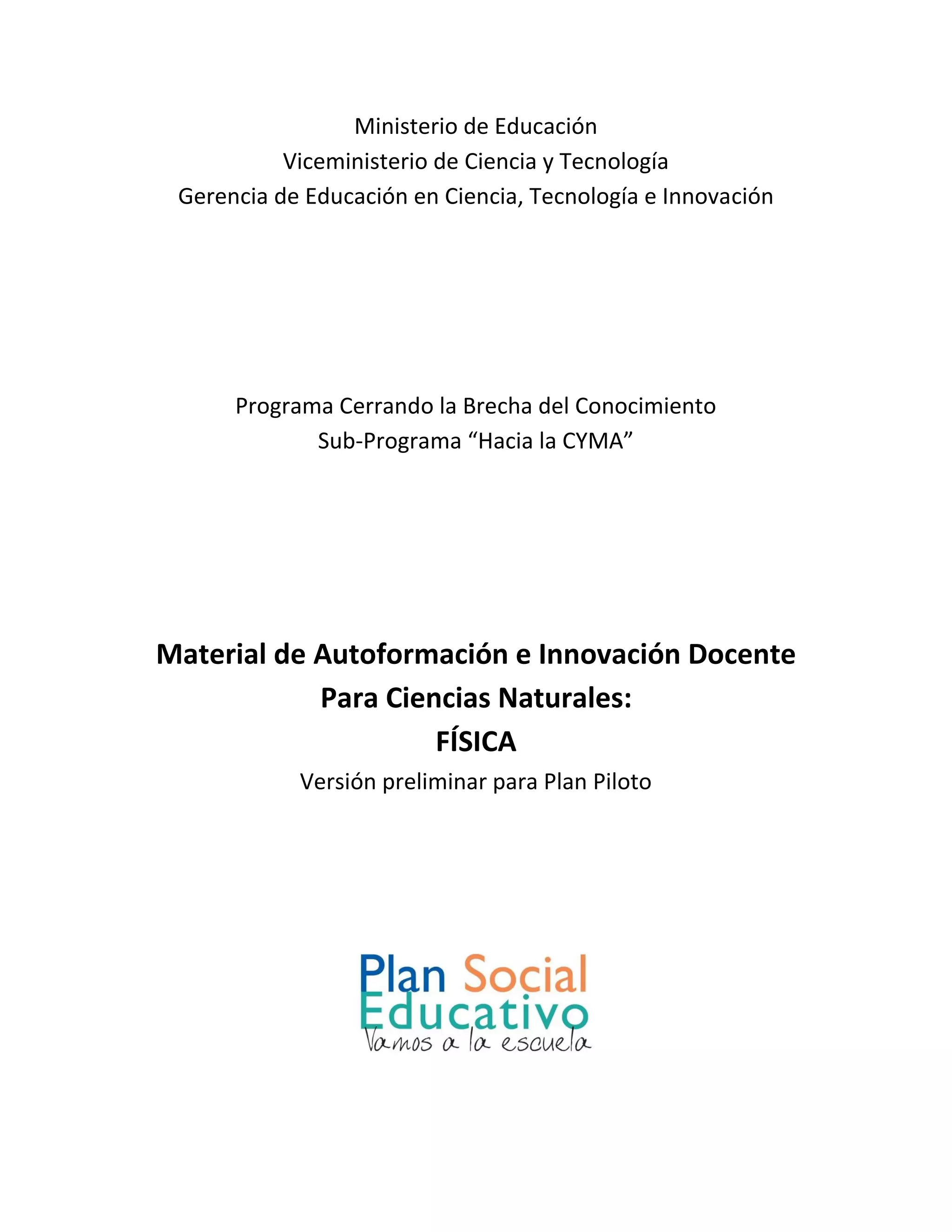 Ministerio de Educación
Viceministerio de Ciencia y Tecnología
Gerencia de Educación en Ciencia, Tecnología e Innovación
Programa Cerrando la Brecha del Conocimiento
Sub-Programa “Hacia la CYMA”
Material de Autoformación e Innovación Docente
Para Ciencias Naturales:
FÍSICA
Versión preliminar para Plan Piloto
 