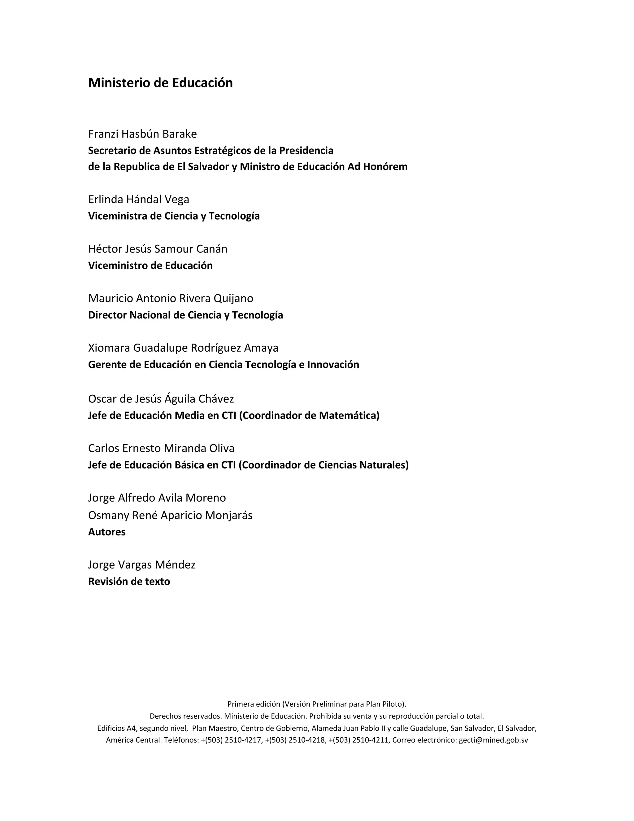 Ministerio de Educación
Franzi Hasbún Barake
Secretario de Asuntos Estratégicos de la Presidencia
de la Republica de El Salvador y Ministro de Educación Ad Honórem
Erlinda Hándal Vega
Viceministra de Ciencia y Tecnología
Héctor Jesús Samour Canán
Viceministro de Educación
Mauricio Antonio Rivera Quijano
Director Nacional de Ciencia y Tecnología
Xiomara Guadalupe Rodríguez Amaya
Gerente de Educación en Ciencia Tecnología e Innovación
Oscar de Jesús Águila Chávez
Jefe de Educación Media en CTI (Coordinador de Matemática)
Carlos Ernesto Miranda Oliva
Jefe de Educación Básica en CTI (Coordinador de Ciencias Naturales)
Jorge Alfredo Avila Moreno
Osmany René Aparicio Monjarás
Autores
Jorge Vargas Méndez
Revisión de texto
Primera edición (Versión Preliminar para Plan Piloto).
Derechos reservados. Ministerio de Educación. Prohibida su venta y su reproducción parcial o total.
Edificios A4, segundo nivel, Plan Maestro, Centro de Gobierno, Alameda Juan Pablo II y calle Guadalupe, San Salvador, El Salvador,
América Central. Teléfonos: +(503) 2510-4217, +(503) 2510-4218, +(503) 2510-4211, Correo electrónico: gecti@mined.gob.sv
 