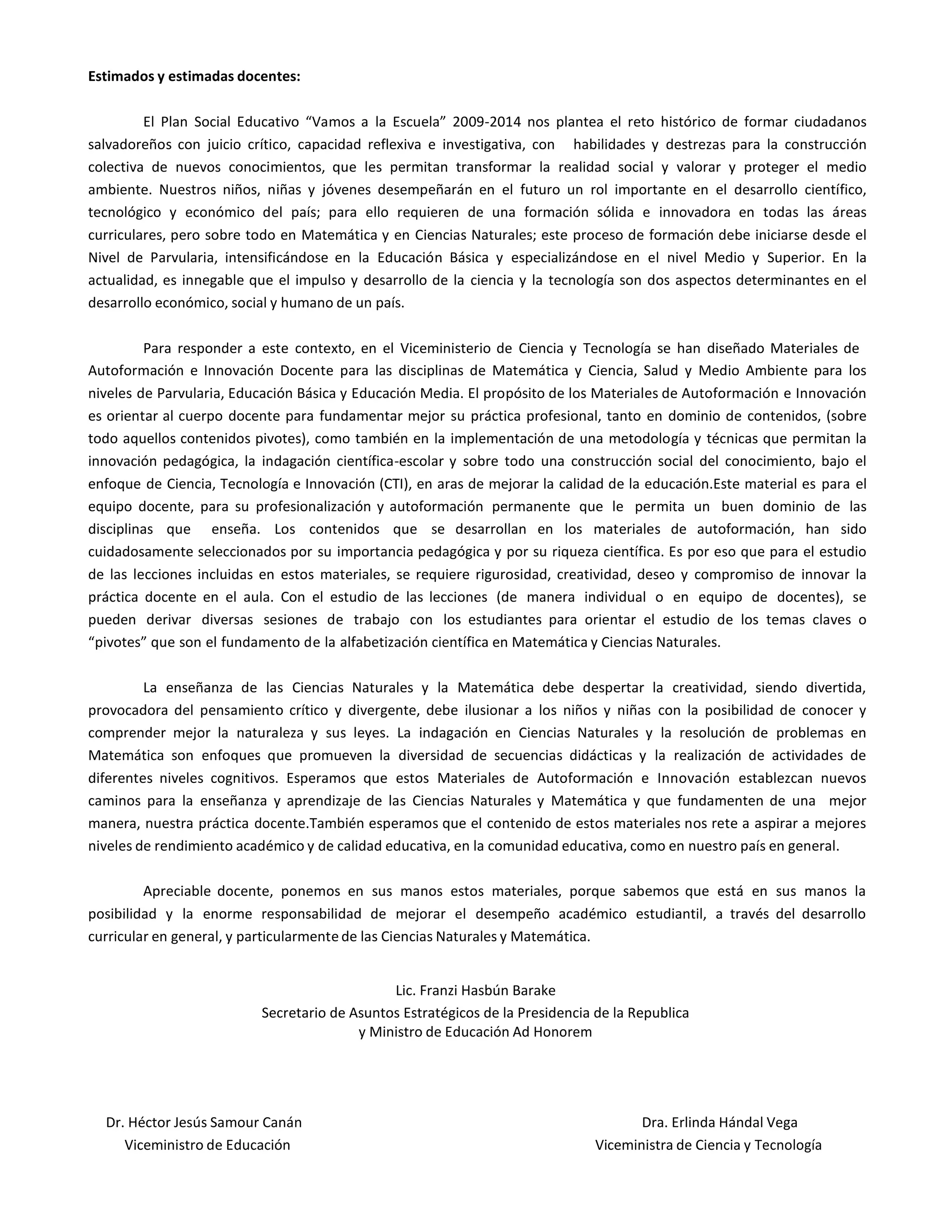 Estimados y estimadas docentes:
El Plan Social Educativo “Vamos a la Escuela” 2009-2014 nos plantea el reto histórico de formar ciudadanos
salvadoreños con juicio crítico, capacidad reflexiva e investigativa, con habilidades y destrezas para la construcción
colectiva de nuevos conocimientos, que les permitan transformar la realidad social y valorar y proteger el medio
ambiente. Nuestros niños, niñas y jóvenes desempeñarán en el futuro un rol importante en el desarrollo científico,
tecnológico y económico del país; para ello requieren de una formación sólida e innovadora en todas las áreas
curriculares, pero sobre todo en Matemática y en Ciencias Naturales; este proceso de formación debe iniciarse desde el
Nivel de Parvularia, intensificándose en la Educación Básica y especializándose en el nivel Medio y Superior. En la
actualidad, es innegable que el impulso y desarrollo de la ciencia y la tecnología son dos aspectos determinantes en el
desarrollo económico, social y humano de un país.
Para responder a este contexto, en el Viceministerio de Ciencia y Tecnología se han diseñado Materiales de
Autoformación e Innovación Docente para las disciplinas de Matemática y Ciencia, Salud y Medio Ambiente para los
niveles de Parvularia, Educación Básica y Educación Media. El propósito de los Materiales de Autoformación e Innovación
es orientar al cuerpo docente para fundamentar mejor su práctica profesional, tanto en dominio de contenidos, (sobre
todo aquellos contenidos pivotes), como también en la implementación de una metodología y técnicas que permitan la
innovación pedagógica, la indagación científica-escolar y sobre todo una construcción social del conocimiento, bajo el
enfoque de Ciencia, Tecnología e Innovación (CTI), en aras de mejorar la calidad de la educación.Este material es para el
equipo docente, para su profesionalización y autoformación permanente que le permita un buen dominio de las
disciplinas que enseña. Los contenidos que se desarrollan en los materiales de autoformación, han sido
cuidadosamente seleccionados por su importancia pedagógica y por su riqueza científica. Es por eso que para el estudio
de las lecciones incluidas en estos materiales, se requiere rigurosidad, creatividad, deseo y compromiso de innovar la
práctica docente en el aula. Con el estudio de las lecciones (de manera individual o en equipo de docentes), se
pueden derivar diversas sesiones de trabajo con los estudiantes para orientar el estudio de los temas claves o
“pivotes” que son el fundamento de la alfabetización científica en Matemática y Ciencias Naturales.
La enseñanza de las Ciencias Naturales y la Matemática debe despertar la creatividad, siendo divertida,
provocadora del pensamiento crítico y divergente, debe ilusionar a los niños y niñas con la posibilidad de conocer y
comprender mejor la naturaleza y sus leyes. La indagación en Ciencias Naturales y la resolución de problemas en
Matemática son enfoques que promueven la diversidad de secuencias didácticas y la realización de actividades de
diferentes niveles cognitivos. Esperamos que estos Materiales de Autoformación e Innovación establezcan nuevos
caminos para la enseñanza y aprendizaje de las Ciencias Naturales y Matemática y que fundamenten de una mejor
manera, nuestra práctica docente.También esperamos que el contenido de estos materiales nos rete a aspirar a mejores
niveles de rendimiento académico y de calidad educativa, en la comunidad educativa, como en nuestro país en general.
Apreciable docente, ponemos en sus manos estos materiales, porque sabemos que está en sus manos la
posibilidad y la enorme responsabilidad de mejorar el desempeño académico estudiantil, a través del desarrollo
curricular en general, y particularmente de las Ciencias Naturales y Matemática.
Lic. Franzi Hasbún Barake
Secretario de Asuntos Estratégicos de la Presidencia de la Republica
y Ministro de Educación Ad Honorem
Dr. Héctor Jesús Samour Canán Dra. Erlinda Hándal Vega
Viceministro de Educación Viceministra de Ciencia y Tecnología
 