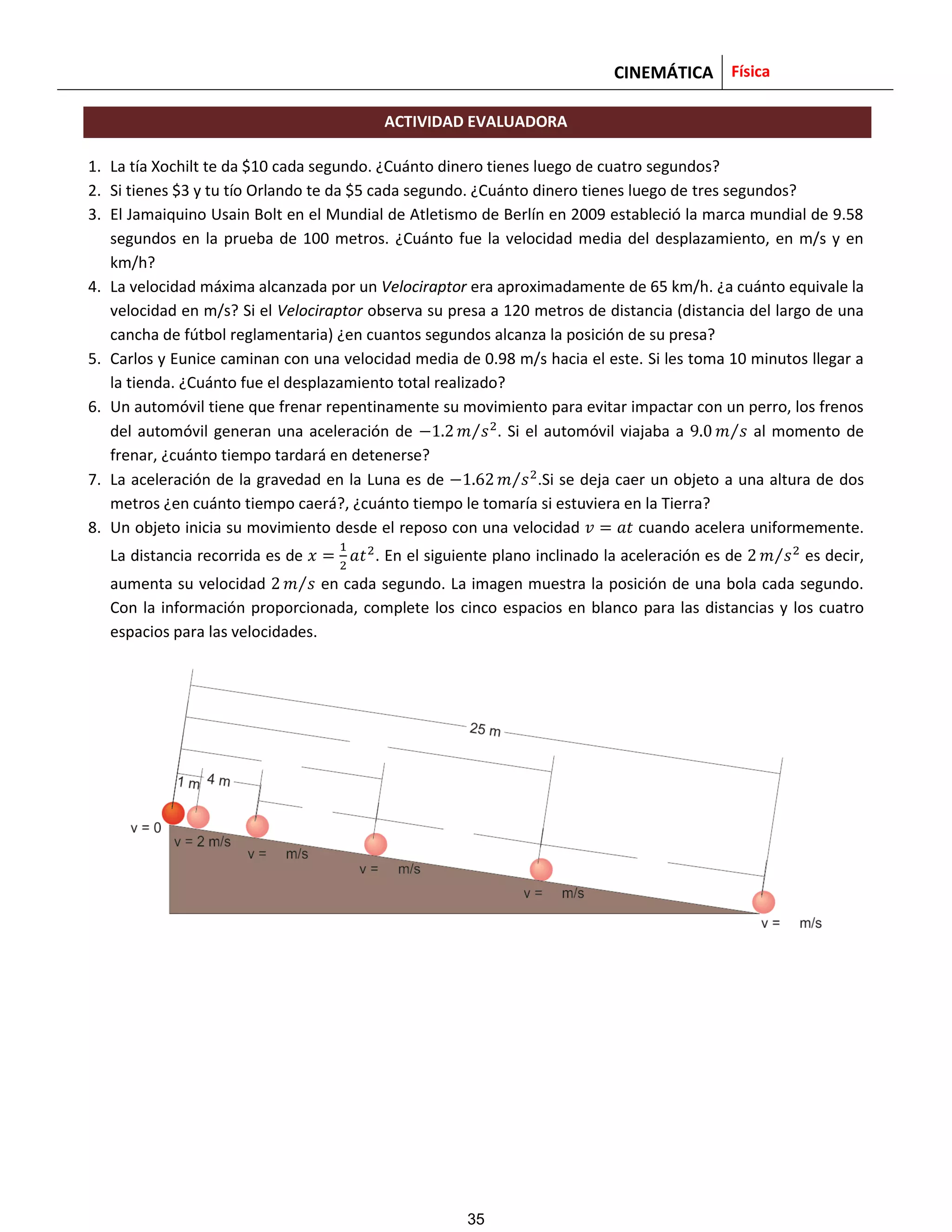 CINEMÁTICA Física
ACTIVIDAD EVALUADORA
1. La tía Xochilt te da $10 cada segundo. ¿Cuánto dinero tienes luego de cuatro segundos?
2. Si tienes $3 y tu tío Orlando te da $5 cada segundo. ¿Cuánto dinero tienes luego de tres segundos?
3. El Jamaiquino Usain Bolt en el Mundial de Atletismo de Berlín en 2009 estableció la marca mundial de 9.58
segundos en la prueba de 100 metros. ¿Cuánto fue la velocidad media del desplazamiento, en m/s y en
km/h?
4. La velocidad máxima alcanzada por un Velociraptor era aproximadamente de 65 km/h. ¿a cuánto equivale la
velocidad en m/s? Si el Velociraptor observa su presa a 120 metros de distancia (distancia del largo de una
cancha de fútbol reglamentaria) ¿en cuantos segundos alcanza la posición de su presa?
5. Carlos y Eunice caminan con una velocidad media de 0.98 m/s hacia el este. Si les toma 10 minutos llegar a
la tienda. ¿Cuánto fue el desplazamiento total realizado?
6. Un automóvil tiene que frenar repentinamente su movimiento para evitar impactar con un perro, los frenos
del automóvil generan una aceleración de ⁄ . Si el automóvil viajaba a ⁄ al momento de
frenar, ¿cuánto tiempo tardará en detenerse?
7. La aceleración de la gravedad en la Luna es de ⁄ .Si se deja caer un objeto a una altura de dos
metros ¿en cuánto tiempo caerá?, ¿cuánto tiempo le tomaría si estuviera en la Tierra?
8. Un objeto inicia su movimiento desde el reposo con una velocidad cuando acelera uniformemente.
La distancia recorrida es de . En el siguiente plano inclinado la aceleración es de ⁄ es decir,
aumenta su velocidad ⁄ en cada segundo. La imagen muestra la posición de una bola cada segundo.
Con la información proporcionada, complete los cinco espacios en blanco para las distancias y los cuatro
espacios para las velocidades.
35
 