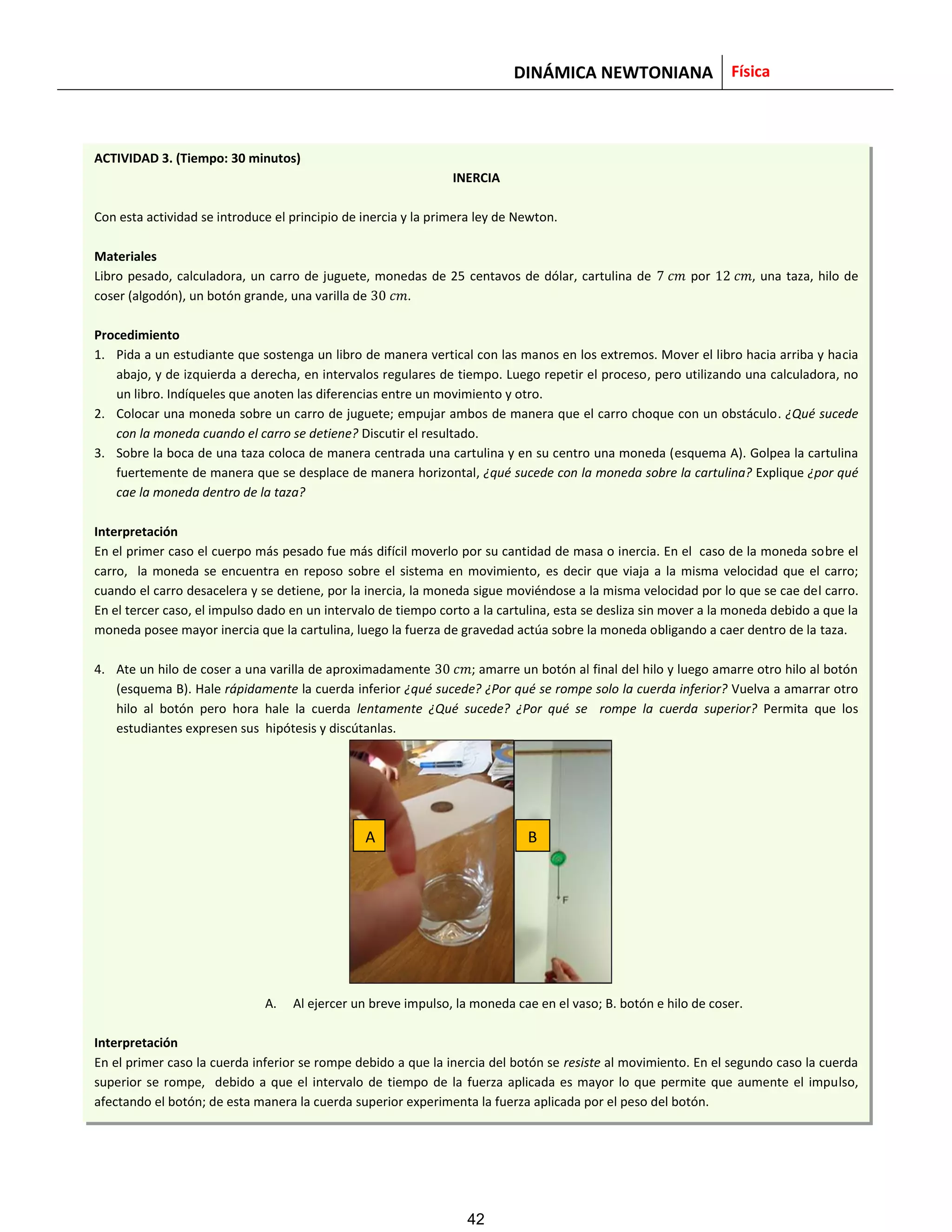 DINÁMICA NEWTONIANA Física
ACTIVIDAD 3. (Tiempo: 30 minutos)
INERCIA
Con esta actividad se introduce el principio de inercia y la primera ley de Newton.
Materiales
Libro pesado, calculadora, un carro de juguete, monedas de 25 centavos de dólar, cartulina de por , una taza, hilo de
coser (algodón), un botón grande, una varilla de .
Procedimiento
1. Pida a un estudiante que sostenga un libro de manera vertical con las manos en los extremos. Mover el libro hacia arriba y hacia
abajo, y de izquierda a derecha, en intervalos regulares de tiempo. Luego repetir el proceso, pero utilizando una calculadora, no
un libro. Indíqueles que anoten las diferencias entre un movimiento y otro.
2. Colocar una moneda sobre un carro de juguete; empujar ambos de manera que el carro choque con un obstáculo. ¿Qué sucede
con la moneda cuando el carro se detiene? Discutir el resultado.
3. Sobre la boca de una taza coloca de manera centrada una cartulina y en su centro una moneda (esquema A). Golpea la cartulina
fuertemente de manera que se desplace de manera horizontal, ¿qué sucede con la moneda sobre la cartulina? Explique ¿por qué
cae la moneda dentro de la taza?
Interpretación
En el primer caso el cuerpo más pesado fue más difícil moverlo por su cantidad de masa o inercia. En el caso de la moneda sobre el
carro, la moneda se encuentra en reposo sobre el sistema en movimiento, es decir que viaja a la misma velocidad que el carro;
cuando el carro desacelera y se detiene, por la inercia, la moneda sigue moviéndose a la misma velocidad por lo que se cae del carro.
En el tercer caso, el impulso dado en un intervalo de tiempo corto a la cartulina, esta se desliza sin mover a la moneda debido a que la
moneda posee mayor inercia que la cartulina, luego la fuerza de gravedad actúa sobre la moneda obligando a caer dentro de la taza.
4. Ate un hilo de coser a una varilla de aproximadamente ; amarre un botón al final del hilo y luego amarre otro hilo al botón
(esquema B). Hale rápidamente la cuerda inferior ¿qué sucede? ¿Por qué se rompe solo la cuerda inferior? Vuelva a amarrar otro
hilo al botón pero hora hale la cuerda lentamente ¿Qué sucede? ¿Por qué se rompe la cuerda superior? Permita que los
estudiantes expresen sus hipótesis y discútanlas.
A. Al ejercer un breve impulso, la moneda cae en el vaso; B. botón e hilo de coser.
Interpretación
En el primer caso la cuerda inferior se rompe debido a que la inercia del botón se resiste al movimiento. En el segundo caso la cuerda
superior se rompe, debido a que el intervalo de tiempo de la fuerza aplicada es mayor lo que permite que aumente el impulso,
afectando el botón; de esta manera la cuerda superior experimenta la fuerza aplicada por el peso del botón.
A B
42
 