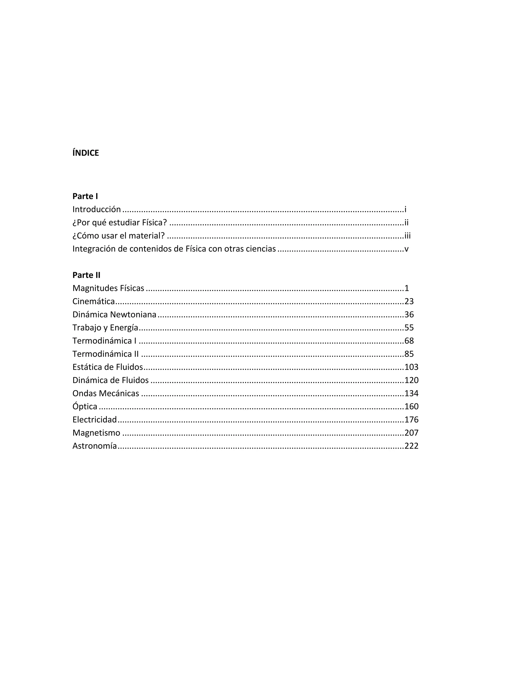 ÍNDICE
Parte I
Introducción........................................................................................................................i
¿Por qué estudiar Física? ....................................................................................................ii
¿Cómo usar el material? .....................................................................................................iii
Integración de contenidos de Física con otras ciencias......................................................v
Parte II
Magnitudes Físicas ..............................................................................................................1
Cinemática...........................................................................................................................23
Dinámica Newtoniana.........................................................................................................36
Trabajo y Energía.................................................................................................................55
Termodinámica I .................................................................................................................68
Termodinámica II ................................................................................................................85
Estática de Fluidos...............................................................................................................103
Dinámica de Fluidos ............................................................................................................120
Ondas Mecánicas ................................................................................................................134
Óptica..................................................................................................................................160
Electricidad..........................................................................................................................176
Magnetismo ........................................................................................................................207
Astronomía..........................................................................................................................222
 
