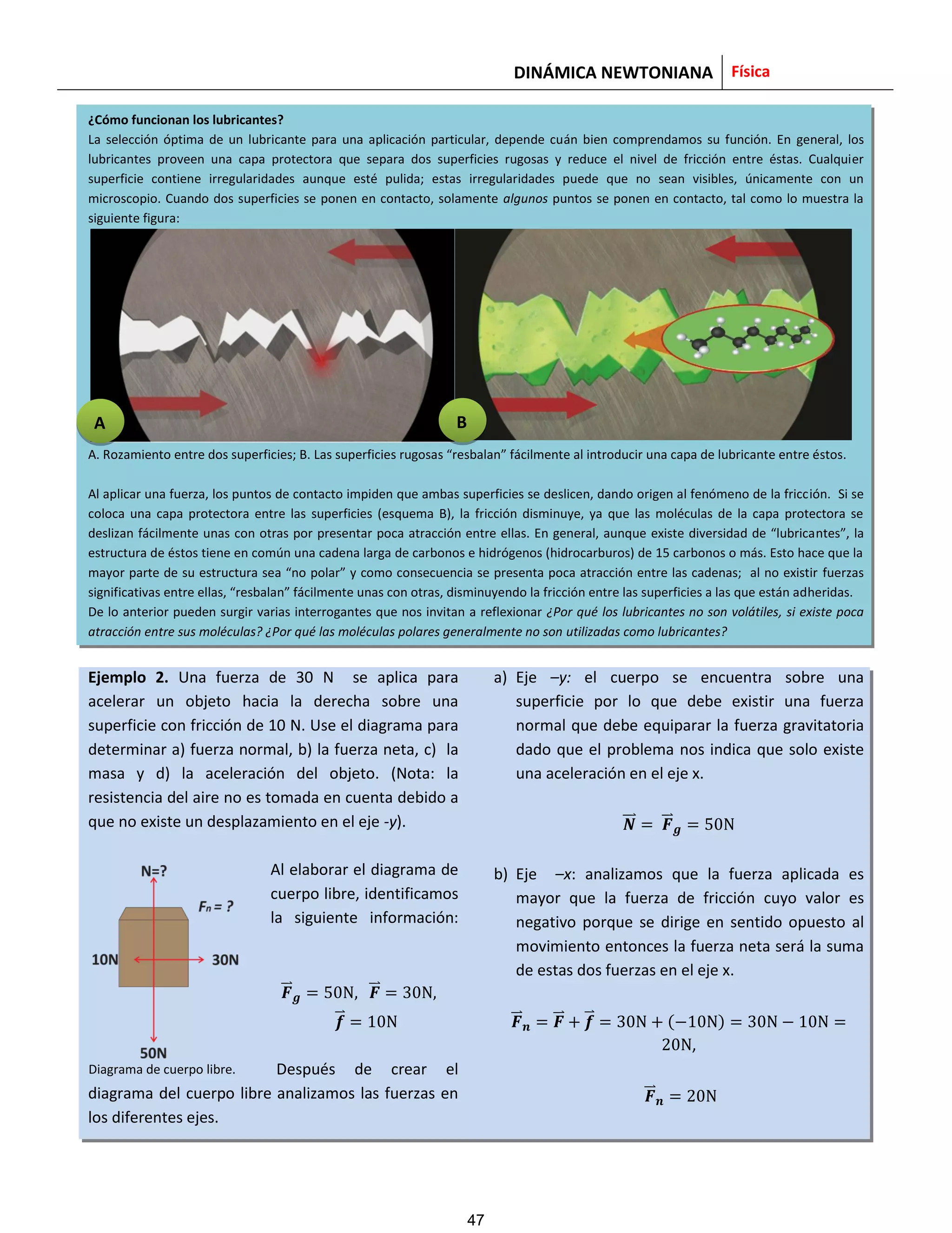 DINÁMICA NEWTONIANA Física
¿Cómo funcionan los lubricantes?
La selección óptima de un lubricante para una aplicación particular, depende cuán bien comprendamos su función. En general, los
lubricantes proveen una capa protectora que separa dos superficies rugosas y reduce el nivel de fricción entre éstas. Cualquier
superficie contiene irregularidades aunque esté pulida; estas irregularidades puede que no sean visibles, únicamente con un
microscopio. Cuando dos superficies se ponen en contacto, solamente algunos puntos se ponen en contacto, tal como lo muestra la
siguiente figura:
A. Rozamiento entre dos superficies; B. Las superficies rugosas “resbalan” fácilmente al introducir una capa de lubricante entre éstos.
Al aplicar una fuerza, los puntos de contacto impiden que ambas superficies se deslicen, dando origen al fenómeno de la fricción. Si se
coloca una capa protectora entre las superficies (esquema B), la fricción disminuye, ya que las moléculas de la capa protectora se
deslizan fácilmente unas con otras por presentar poca atracción entre ellas. En general, aunque existe diversidad de “lubricantes”, la
estructura de éstos tiene en común una cadena larga de carbonos e hidrógenos (hidrocarburos) de 15 carbonos o más. Esto hace que la
mayor parte de su estructura sea “no polar” y como consecuencia se presenta poca atracción entre las cadenas; al no existir fuerzas
significativas entre ellas, “resbalan” fácilmente unas con otras, disminuyendo la fricción entre las superficies a las que están adheridas.
De lo anterior pueden surgir varias interrogantes que nos invitan a reflexionar ¿Por qué los lubricantes no son volátiles, si existe poca
atracción entre sus moléculas? ¿Por qué las moléculas polares generalmente no son utilizadas como lubricantes?
Ejemplo 2. Una fuerza de 30 N se aplica para
acelerar un objeto hacia la derecha sobre una
superficie con fricción de 10 N. Use el diagrama para
determinar a) fuerza normal, b) la fuerza neta, c) la
masa y d) la aceleración del objeto. (Nota: la
resistencia del aire no es tomada en cuenta debido a
que no existe un desplazamiento en el eje -y).
Al elaborar el diagrama de
cuerpo libre, identificamos
la siguiente información:
⃑⃑ ⃑⃑
⃑
Después de crear el
diagrama del cuerpo libre analizamos las fuerzas en
los diferentes ejes.
a) Eje –y: el cuerpo se encuentra sobre una
superficie por lo que debe existir una fuerza
normal que debe equiparar la fuerza gravitatoria
dado que el problema nos indica que solo existe
una aceleración en el eje x.
⃑⃑ ⃑⃑
b) Eje –x: analizamos que la fuerza aplicada es
mayor que la fuerza de fricción cuyo valor es
negativo porque se dirige en sentido opuesto al
movimiento entonces la fuerza neta será la suma
de estas dos fuerzas en el eje x.
⃑⃑ ⃑⃑ ⃑
,
⃑⃑
A B
Diagrama de cuerpo libre.
47
 