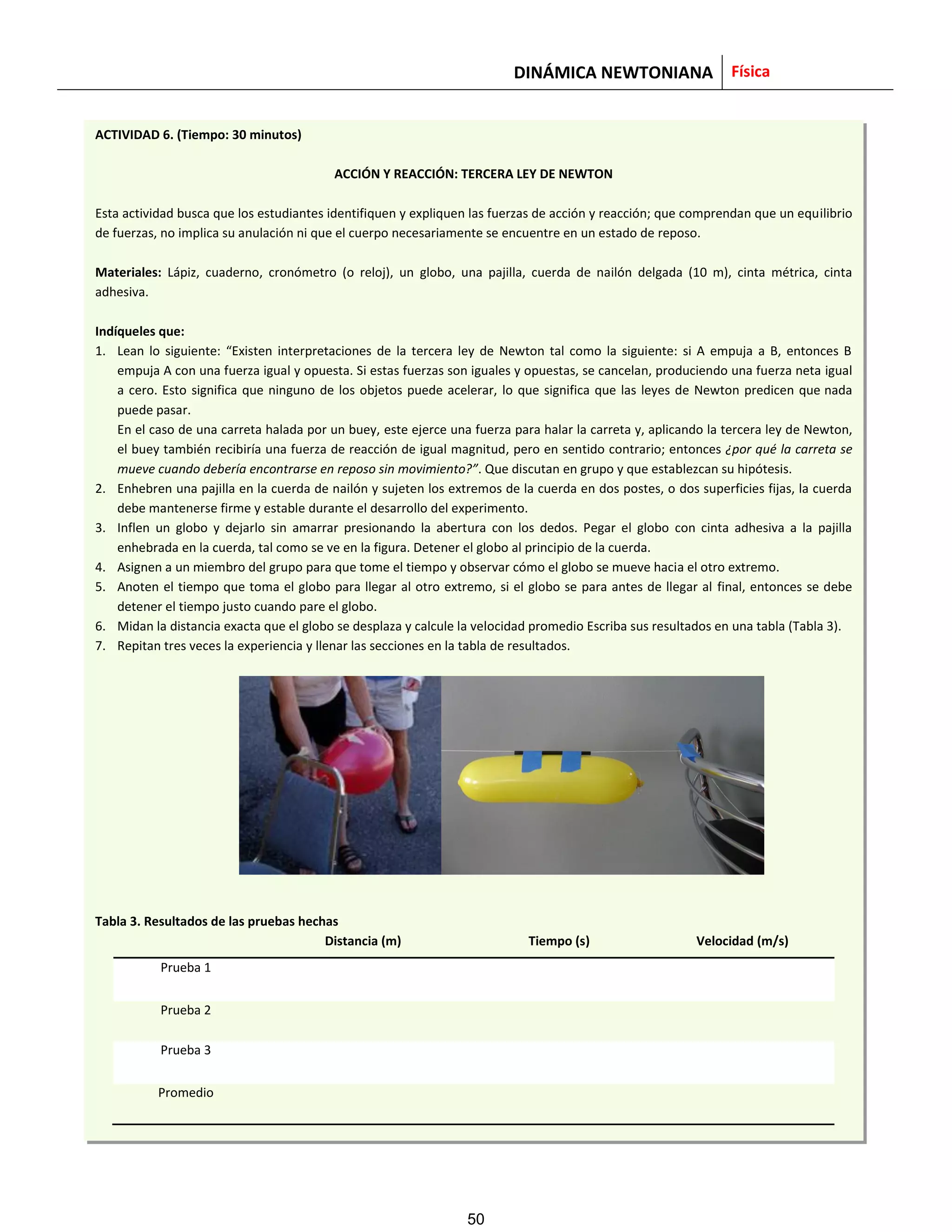 DINÁMICA NEWTONIANA Física
ACTIVIDAD 6. (Tiempo: 30 minutos)
ACCIÓN Y REACCIÓN: TERCERA LEY DE NEWTON
Esta actividad busca que los estudiantes identifiquen y expliquen las fuerzas de acción y reacción; que comprendan que un equilibrio
de fuerzas, no implica su anulación ni que el cuerpo necesariamente se encuentre en un estado de reposo.
Materiales: Lápiz, cuaderno, cronómetro (o reloj), un globo, una pajilla, cuerda de nailón delgada (10 m), cinta métrica, cinta
adhesiva.
Indíqueles que:
1. Lean lo siguiente: “Existen interpretaciones de la tercera ley de Newton tal como la siguiente: si A empuja a B, entonces B
empuja A con una fuerza igual y opuesta. Si estas fuerzas son iguales y opuestas, se cancelan, produciendo una fuerza neta igual
a cero. Esto significa que ninguno de los objetos puede acelerar, lo que significa que las leyes de Newton predicen que nada
puede pasar.
En el caso de una carreta halada por un buey, este ejerce una fuerza para halar la carreta y, aplicando la tercera ley de Newton,
el buey también recibiría una fuerza de reacción de igual magnitud, pero en sentido contrario; entonces ¿por qué la carreta se
mueve cuando debería encontrarse en reposo sin movimiento?”. Que discutan en grupo y que establezcan su hipótesis.
2. Enhebren una pajilla en la cuerda de nailón y sujeten los extremos de la cuerda en dos postes, o dos superficies fijas, la cuerda
debe mantenerse firme y estable durante el desarrollo del experimento.
3. Inflen un globo y dejarlo sin amarrar presionando la abertura con los dedos. Pegar el globo con cinta adhesiva a la pajilla
enhebrada en la cuerda, tal como se ve en la figura. Detener el globo al principio de la cuerda.
4. Asignen a un miembro del grupo para que tome el tiempo y observar cómo el globo se mueve hacia el otro extremo.
5. Anoten el tiempo que toma el globo para llegar al otro extremo, si el globo se para antes de llegar al final, entonces se debe
detener el tiempo justo cuando pare el globo.
6. Midan la distancia exacta que el globo se desplaza y calcule la velocidad promedio Escriba sus resultados en una tabla (Tabla 3).
7. Repitan tres veces la experiencia y llenar las secciones en la tabla de resultados.
Tabla 3. Resultados de las pruebas hechas
Distancia (m) Tiempo (s) Velocidad (m/s)
Prueba 1
Prueba 2
Prueba 3
Promedio
50
 