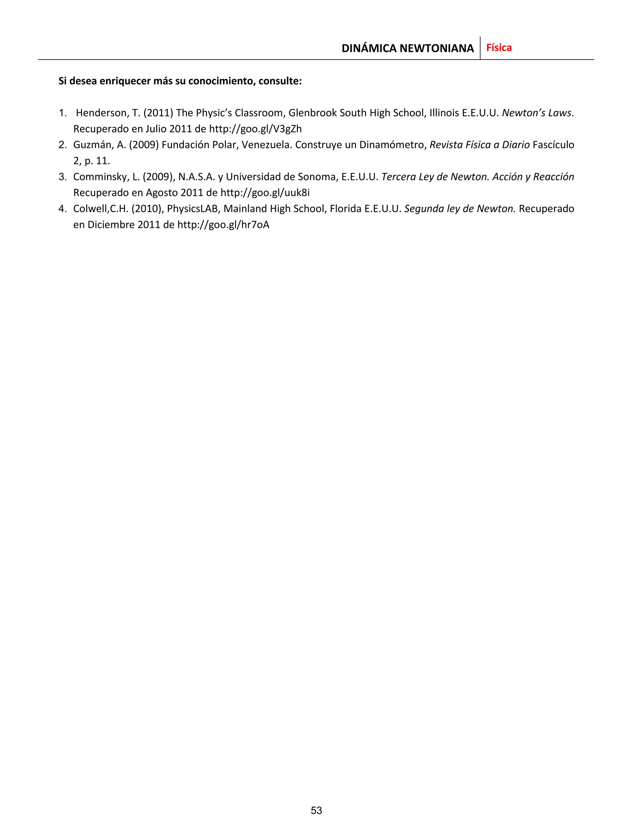 DINÁMICA NEWTONIANA Física
Si desea enriquecer más su conocimiento, consulte:
1. Henderson, T. (2011) The Physic’s Classroom, Glenbrook South High School, Illinois E.E.U.U. Newton’s Laws.
Recuperado en Julio 2011 de http://goo.gl/V3gZh
2. Guzmán, A. (2009) Fundación Polar, Venezuela. Construye un Dinamómetro, Revista Física a Diario Fascículo
2, p. 11.
3. Comminsky, L. (2009), N.A.S.A. y Universidad de Sonoma, E.E.U.U. Tercera Ley de Newton. Acción y Reacción
Recuperado en Agosto 2011 de http://goo.gl/uuk8i
4. Colwell,C.H. (2010), PhysicsLAB, Mainland High School, Florida E.E.U.U. Segunda ley de Newton. Recuperado
en Diciembre 2011 de http://goo.gl/hr7oA
53
 