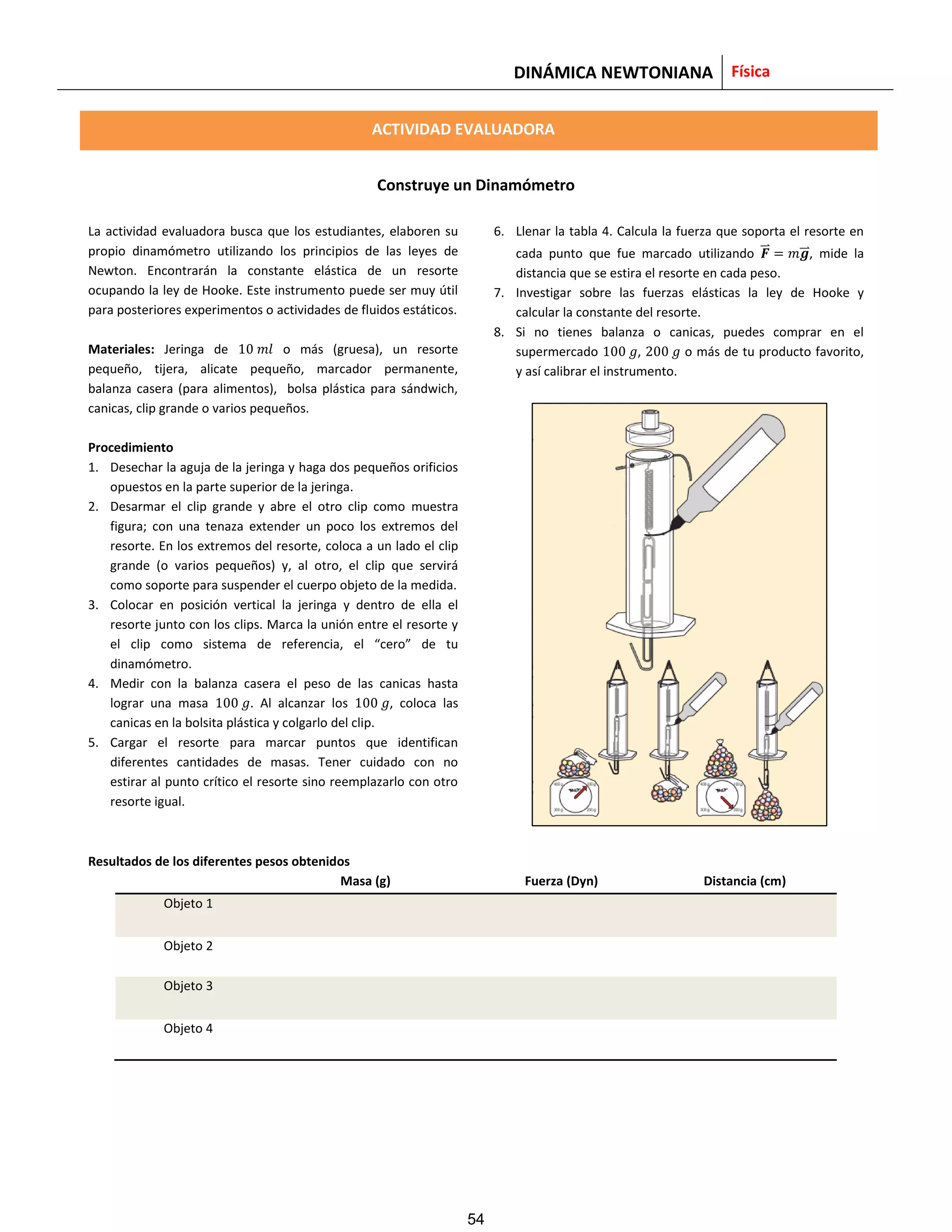 DINÁMICA NEWTONIANA Física
ACTIVIDAD EVALUADORA
Construye un Dinamómetro
La actividad evaluadora busca que los estudiantes, elaboren su
propio dinamómetro utilizando los principios de las leyes de
Newton. Encontrarán la constante elástica de un resorte
ocupando la ley de Hooke. Este instrumento puede ser muy útil
para posteriores experimentos o actividades de fluidos estáticos.
Materiales: Jeringa de o más (gruesa), un resorte
pequeño, tijera, alicate pequeño, marcador permanente,
balanza casera (para alimentos), bolsa plástica para sándwich,
canicas, clip grande o varios pequeños.
Procedimiento
1. Desechar la aguja de la jeringa y haga dos pequeños orificios
opuestos en la parte superior de la jeringa.
2. Desarmar el clip grande y abre el otro clip como muestra
figura; con una tenaza extender un poco los extremos del
resorte. En los extremos del resorte, coloca a un lado el clip
grande (o varios pequeños) y, al otro, el clip que servirá
como soporte para suspender el cuerpo objeto de la medida.
3. Colocar en posición vertical la jeringa y dentro de ella el
resorte junto con los clips. Marca la unión entre el resorte y
el clip como sistema de referencia, el “cero” de tu
dinamómetro.
4. Medir con la balanza casera el peso de las canicas hasta
lograr una masa . Al alcanzar los , coloca las
canicas en la bolsita plástica y colgarlo del clip.
5. Cargar el resorte para marcar puntos que identifican
diferentes cantidades de masas. Tener cuidado con no
estirar al punto crítico el resorte sino reemplazarlo con otro
resorte igual.
6. Llenar la tabla 4. Calcula la fuerza que soporta el resorte en
cada punto que fue marcado utilizando ⃑⃑ ⃑⃑ , mide la
distancia que se estira el resorte en cada peso.
7. Investigar sobre las fuerzas elásticas la ley de Hooke y
calcular la constante del resorte.
8. Si no tienes balanza o canicas, puedes comprar en el
supermercado , o más de tu producto favorito,
y así calibrar el instrumento.
Resultados de los diferentes pesos obtenidos
Masa (g) Fuerza (Dyn) Distancia (cm)
Objeto 1
Objeto 2
Objeto 3
Objeto 4
54
 