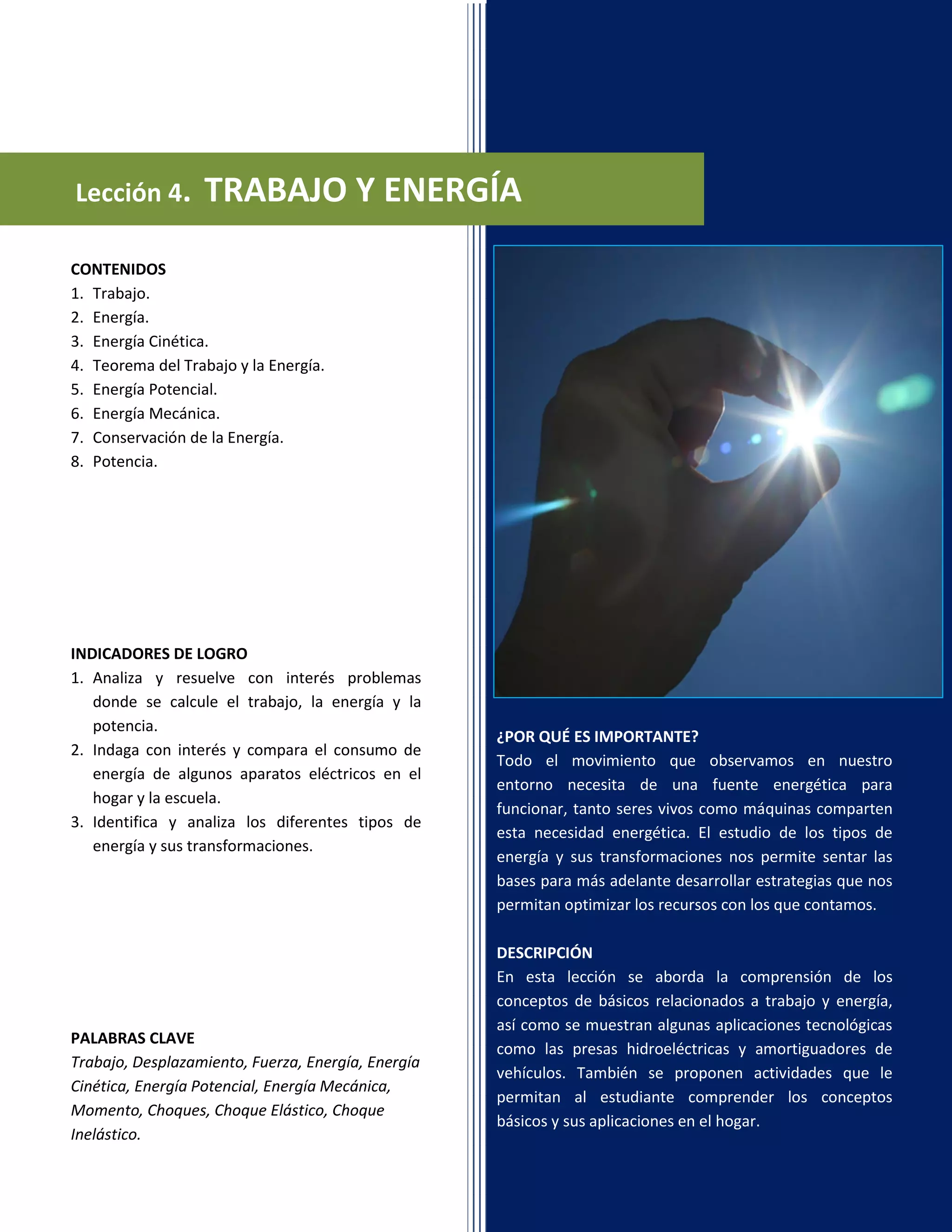 Lección 4. TRABAJO Y ENERGÍA
¿POR QUÉ ES IMPORTANTE?
Todo el movimiento que observamos en nuestro
entorno necesita de una fuente energética para
funcionar, tanto seres vivos como máquinas comparten
esta necesidad energética. El estudio de los tipos de
energía y sus transformaciones nos permite sentar las
bases para más adelante desarrollar estrategias que nos
permitan optimizar los recursos con los que contamos.
DESCRIPCIÓN
En esta lección se aborda la comprensión de los
conceptos de básicos relacionados a trabajo y energía,
así como se muestran algunas aplicaciones tecnológicas
como las presas hidroeléctricas y amortiguadores de
vehículos. También se proponen actividades que le
permitan al estudiante comprender los conceptos
básicos y sus aplicaciones en el hogar.
CONTENIDOS
1. Trabajo.
2. Energía.
3. Energía Cinética.
4. Teorema del Trabajo y la Energía.
5. Energía Potencial.
6. Energía Mecánica.
7. Conservación de la Energía.
8. Potencia.
INDICADORES DE LOGRO
1. Analiza y resuelve con interés problemas
donde se calcule el trabajo, la energía y la
potencia.
2. Indaga con interés y compara el consumo de
energía de algunos aparatos eléctricos en el
hogar y la escuela.
3. Identifica y analiza los diferentes tipos de
energía y sus transformaciones.
PALABRAS CLAVE
Trabajo, Desplazamiento, Fuerza, Energía, Energía
Cinética, Energía Potencial, Energía Mecánica,
Momento, Choques, Choque Elástico, Choque
Inelástico.
 