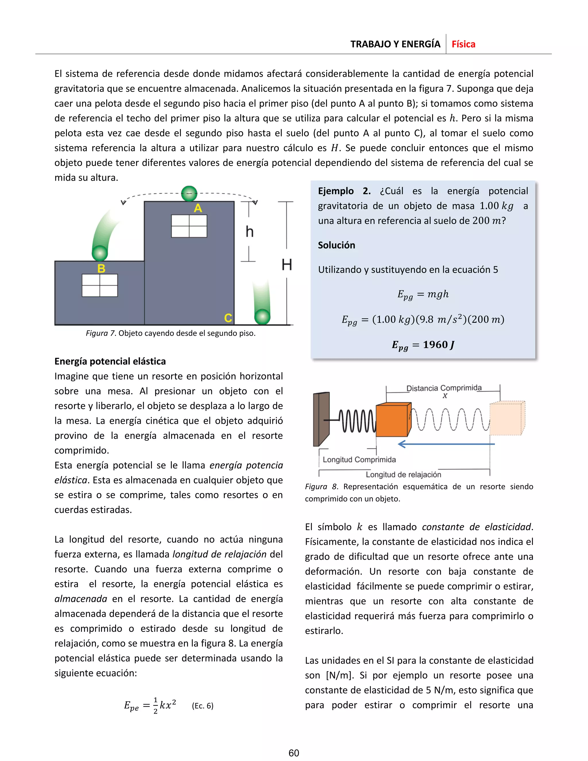 TRABAJO Y ENERGÍA Física
El sistema de referencia desde donde midamos afectará considerablemente la cantidad de energía potencial
gravitatoria que se encuentre almacenada. Analicemos la situación presentada en la figura 7. Suponga que deja
caer una pelota desde el segundo piso hacia el primer piso (del punto A al punto B); si tomamos como sistema
de referencia el techo del primer piso la altura que se utiliza para calcular el potencial es . Pero si la misma
pelota esta vez cae desde el segundo piso hasta el suelo (del punto A al punto C), al tomar el suelo como
sistema referencia la altura a utilizar para nuestro cálculo es . Se puede concluir entonces que el mismo
objeto puede tener diferentes valores de energía potencial dependiendo del sistema de referencia del cual se
mida su altura.
Figura 7. Objeto cayendo desde el segundo piso.
Energía potencial elástica
Imagine que tiene un resorte en posición horizontal
sobre una mesa. Al presionar un objeto con el
resorte y liberarlo, el objeto se desplaza a lo largo de
la mesa. La energía cinética que el objeto adquirió
provino de la energía almacenada en el resorte
comprimido.
Esta energía potencial se le llama energía potencia
elástica. Esta es almacenada en cualquier objeto que
se estira o se comprime, tales como resortes o en
cuerdas estiradas.
La longitud del resorte, cuando no actúa ninguna
fuerza externa, es llamada longitud de relajación del
resorte. Cuando una fuerza externa comprime o
estira el resorte, la energía potencial elástica es
almacenada en el resorte. La cantidad de energía
almacenada dependerá de la distancia que el resorte
es comprimido o estirado desde su longitud de
relajación, como se muestra en la figura 8. La energía
potencial elástica puede ser determinada usando la
siguiente ecuación:
(Ec. 6)
Figura 8. Representación esquemática de un resorte siendo
comprimido con un objeto.
El símbolo es llamado constante de elasticidad.
Físicamente, la constante de elasticidad nos indica el
grado de dificultad que un resorte ofrece ante una
deformación. Un resorte con baja constante de
elasticidad fácilmente se puede comprimir o estirar,
mientras que un resorte con alta constante de
elasticidad requerirá más fuerza para comprimirlo o
estirarlo.
Las unidades en el SI para la constante de elasticidad
son [N/m]. Si por ejemplo un resorte posee una
constante de elasticidad de 5 N/m, esto significa que
para poder estirar o comprimir el resorte una
𝐸 𝑝𝑔 𝑚𝑔
𝐸 𝑝𝑔 𝑘𝑔 𝑚 𝑠⁄ 2 𝑚
𝑬 𝒑𝒈 𝟏𝟗𝟔𝟎 𝑱
Ejemplo 2. ¿Cuál es la energía potencial
gravitatoria de un objeto de masa 𝑘𝑔 a
una altura en referencia al suelo de 2 𝑚?
Solución
Utilizando y sustituyendo en la ecuación 5
60
 