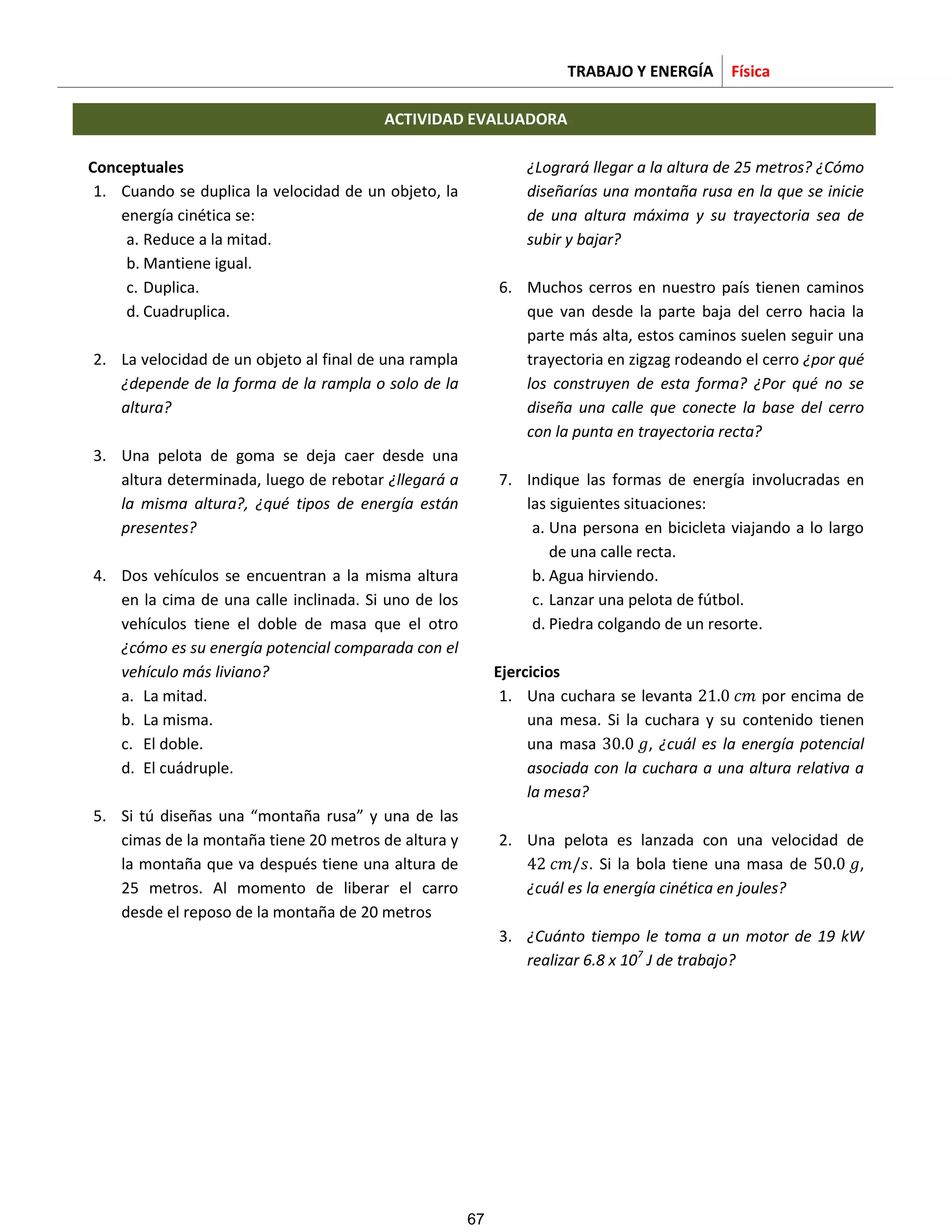 TRABAJO Y ENERGÍA Física
ACTIVIDAD EVALUADORA
Conceptuales
1. Cuando se duplica la velocidad de un objeto, la
energía cinética se:
a. Reduce a la mitad.
b. Mantiene igual.
c. Duplica.
d. Cuadruplica.
2. La velocidad de un objeto al final de una rampla
¿depende de la forma de la rampla o solo de la
altura?
3. Una pelota de goma se deja caer desde una
altura determinada, luego de rebotar ¿llegará a
la misma altura?, ¿qué tipos de energía están
presentes?
4. Dos vehículos se encuentran a la misma altura
en la cima de una calle inclinada. Si uno de los
vehículos tiene el doble de masa que el otro
¿cómo es su energía potencial comparada con el
vehículo más liviano?
a. La mitad.
b. La misma.
c. El doble.
d. El cuádruple.
5. Si tú diseñas una “montaña rusa” y una de las
cimas de la montaña tiene 20 metros de altura y
la montaña que va después tiene una altura de
25 metros. Al momento de liberar el carro
desde el reposo de la montaña de 20 metros
¿Logrará llegar a la altura de 25 metros? ¿Cómo
diseñarías una montaña rusa en la que se inicie
de una altura máxima y su trayectoria sea de
subir y bajar?
6. Muchos cerros en nuestro país tienen caminos
que van desde la parte baja del cerro hacia la
parte más alta, estos caminos suelen seguir una
trayectoria en zigzag rodeando el cerro ¿por qué
los construyen de esta forma? ¿Por qué no se
diseña una calle que conecte la base del cerro
con la punta en trayectoria recta?
7. Indique las formas de energía involucradas en
las siguientes situaciones:
a. Una persona en bicicleta viajando a lo largo
de una calle recta.
b. Agua hirviendo.
c. Lanzar una pelota de fútbol.
d. Piedra colgando de un resorte.
Ejercicios
1. Una cuchara se levanta 2 por encima de
una mesa. Si la cuchara y su contenido tienen
una masa , ¿cuál es la energía potencial
asociada con la cuchara a una altura relativa a
la mesa?
2. Una pelota es lanzada con una velocidad de
2 . Si la bola tiene una masa de ,
¿cuál es la energía cinética en joules?
3. ¿Cuánto tiempo le toma a un motor de 19 kW
realizar 6.8 x 107
J de trabajo?
67
 