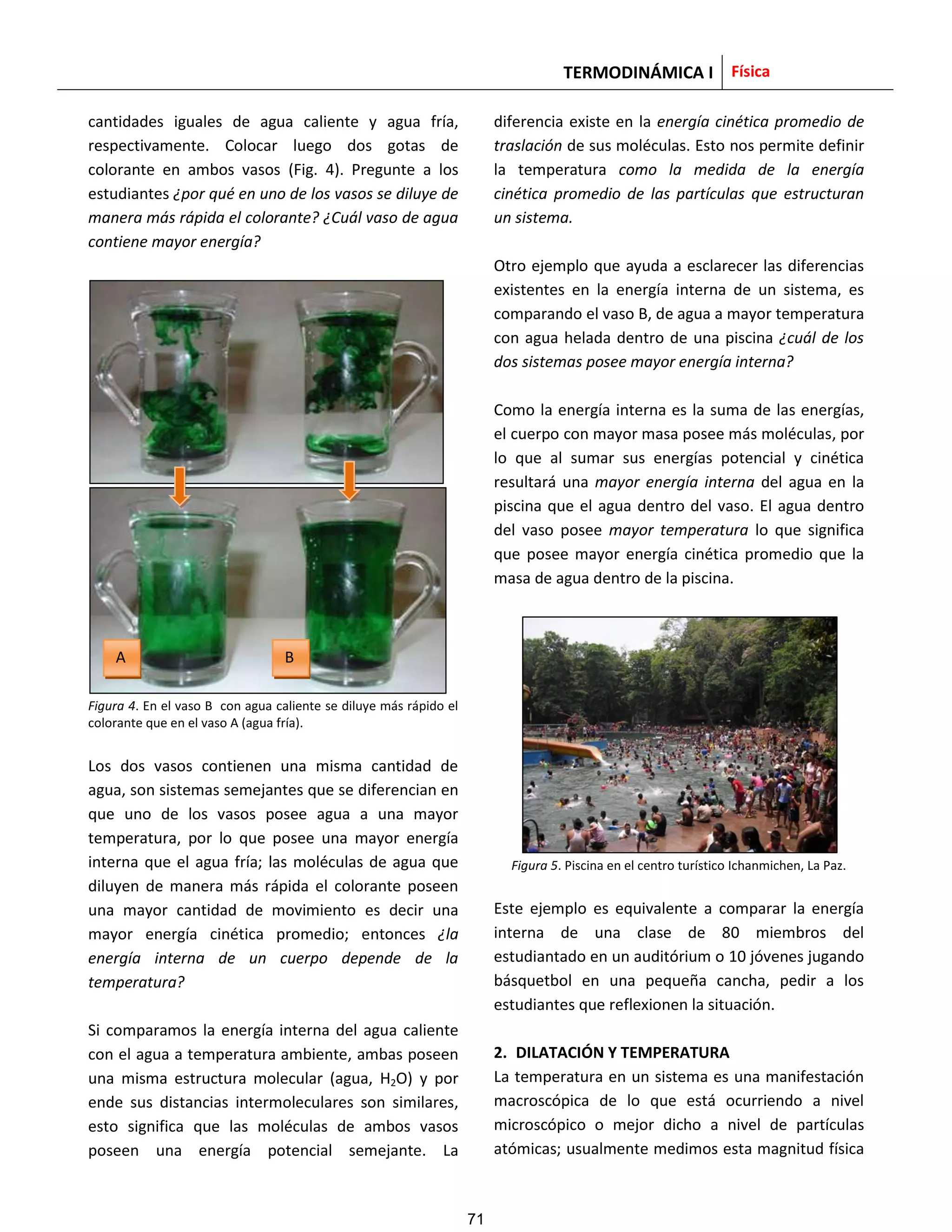 TERMODINÁMICA I Física
cantidades iguales de agua caliente y agua fría,
respectivamente. Colocar luego dos gotas de
colorante en ambos vasos (Fig. 4). Pregunte a los
estudiantes ¿por qué en uno de los vasos se diluye de
manera más rápida el colorante? ¿Cuál vaso de agua
contiene mayor energía?
Figura 4. En el vaso B con agua caliente se diluye más rápido el
colorante que en el vaso A (agua fría).
Los dos vasos contienen una misma cantidad de
agua, son sistemas semejantes que se diferencian en
que uno de los vasos posee agua a una mayor
temperatura, por lo que posee una mayor energía
interna que el agua fría; las moléculas de agua que
diluyen de manera más rápida el colorante poseen
una mayor cantidad de movimiento es decir una
mayor energía cinética promedio; entonces ¿la
energía interna de un cuerpo depende de la
temperatura?
Si comparamos la energía interna del agua caliente
con el agua a temperatura ambiente, ambas poseen
una misma estructura molecular (agua, H2O) y por
ende sus distancias intermoleculares son similares,
esto significa que las moléculas de ambos vasos
poseen una energía potencial semejante. La
diferencia existe en la energía cinética promedio de
traslación de sus moléculas. Esto nos permite definir
la temperatura como la medida de la energía
cinética promedio de las partículas que estructuran
un sistema.
Otro ejemplo que ayuda a esclarecer las diferencias
existentes en la energía interna de un sistema, es
comparando el vaso B, de agua a mayor temperatura
con agua helada dentro de una piscina ¿cuál de los
dos sistemas posee mayor energía interna?
Como la energía interna es la suma de las energías,
el cuerpo con mayor masa posee más moléculas, por
lo que al sumar sus energías potencial y cinética
resultará una mayor energía interna del agua en la
piscina que el agua dentro del vaso. El agua dentro
del vaso posee mayor temperatura lo que significa
que posee mayor energía cinética promedio que la
masa de agua dentro de la piscina.
Figura 5. Piscina en el centro turístico Ichanmichen, La Paz.
Este ejemplo es equivalente a comparar la energía
interna de una clase de 80 miembros del
estudiantado en un auditórium o 10 jóvenes jugando
básquetbol en una pequeña cancha, pedir a los
estudiantes que reflexionen la situación.
2. DILATACIÓN Y TEMPERATURA
La temperatura en un sistema es una manifestación
macroscópica de lo que está ocurriendo a nivel
microscópico o mejor dicho a nivel de partículas
atómicas; usualmente medimos esta magnitud física
A B
71
 