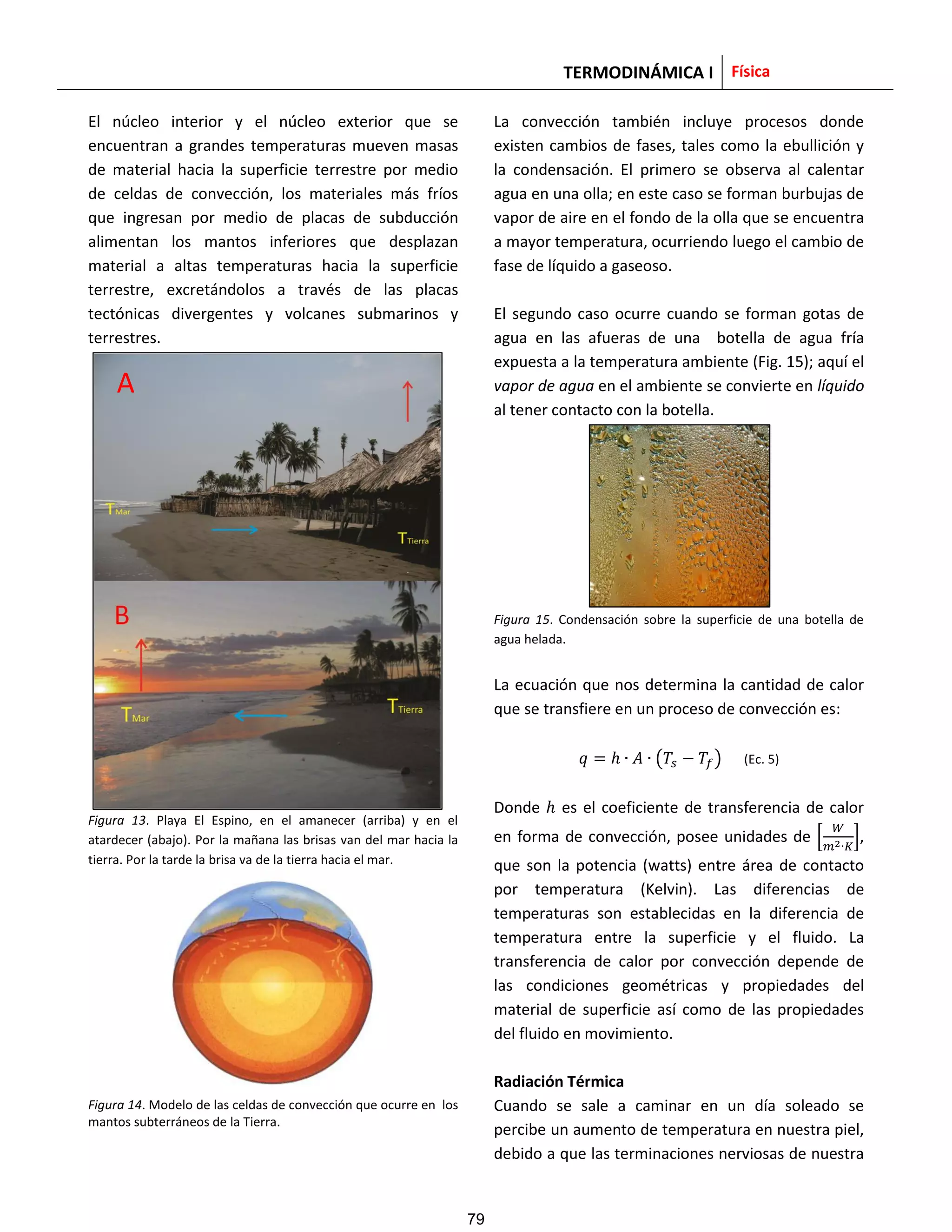 TERMODINÁMICA I Física
El núcleo interior y el núcleo exterior que se
encuentran a grandes temperaturas mueven masas
de material hacia la superficie terrestre por medio
de celdas de convección, los materiales más fríos
que ingresan por medio de placas de subducción
alimentan los mantos inferiores que desplazan
material a altas temperaturas hacia la superficie
terrestre, excretándolos a través de las placas
tectónicas divergentes y volcanes submarinos y
terrestres.
Figura 13. Playa El Espino, en el amanecer (arriba) y en el
atardecer (abajo). Por la mañana las brisas van del mar hacia la
tierra. Por la tarde la brisa va de la tierra hacia el mar.
Figura 14. Modelo de las celdas de convección que ocurre en los
mantos subterráneos de la Tierra.
La convección también incluye procesos donde
existen cambios de fases, tales como la ebullición y
la condensación. El primero se observa al calentar
agua en una olla; en este caso se forman burbujas de
vapor de aire en el fondo de la olla que se encuentra
a mayor temperatura, ocurriendo luego el cambio de
fase de líquido a gaseoso.
El segundo caso ocurre cuando se forman gotas de
agua en las afueras de una botella de agua fría
expuesta a la temperatura ambiente (Fig. 15); aquí el
vapor de agua en el ambiente se convierte en líquido
al tener contacto con la botella.
Figura 15. Condensación sobre la superficie de una botella de
agua helada.
La ecuación que nos determina la cantidad de calor
que se transfiere en un proceso de convección es:
( ) (Ec. 5)
Donde es el coeficiente de transferencia de calor
en forma de convección, posee unidades de [ ],
que son la potencia (watts) entre área de contacto
por temperatura (Kelvin). Las diferencias de
temperaturas son establecidas en la diferencia de
temperatura entre la superficie y el fluido. La
transferencia de calor por convección depende de
las condiciones geométricas y propiedades del
material de superficie así como de las propiedades
del fluido en movimiento.
Radiación Térmica
Cuando se sale a caminar en un día soleado se
percibe un aumento de temperatura en nuestra piel,
debido a que las terminaciones nerviosas de nuestra
A
79
 