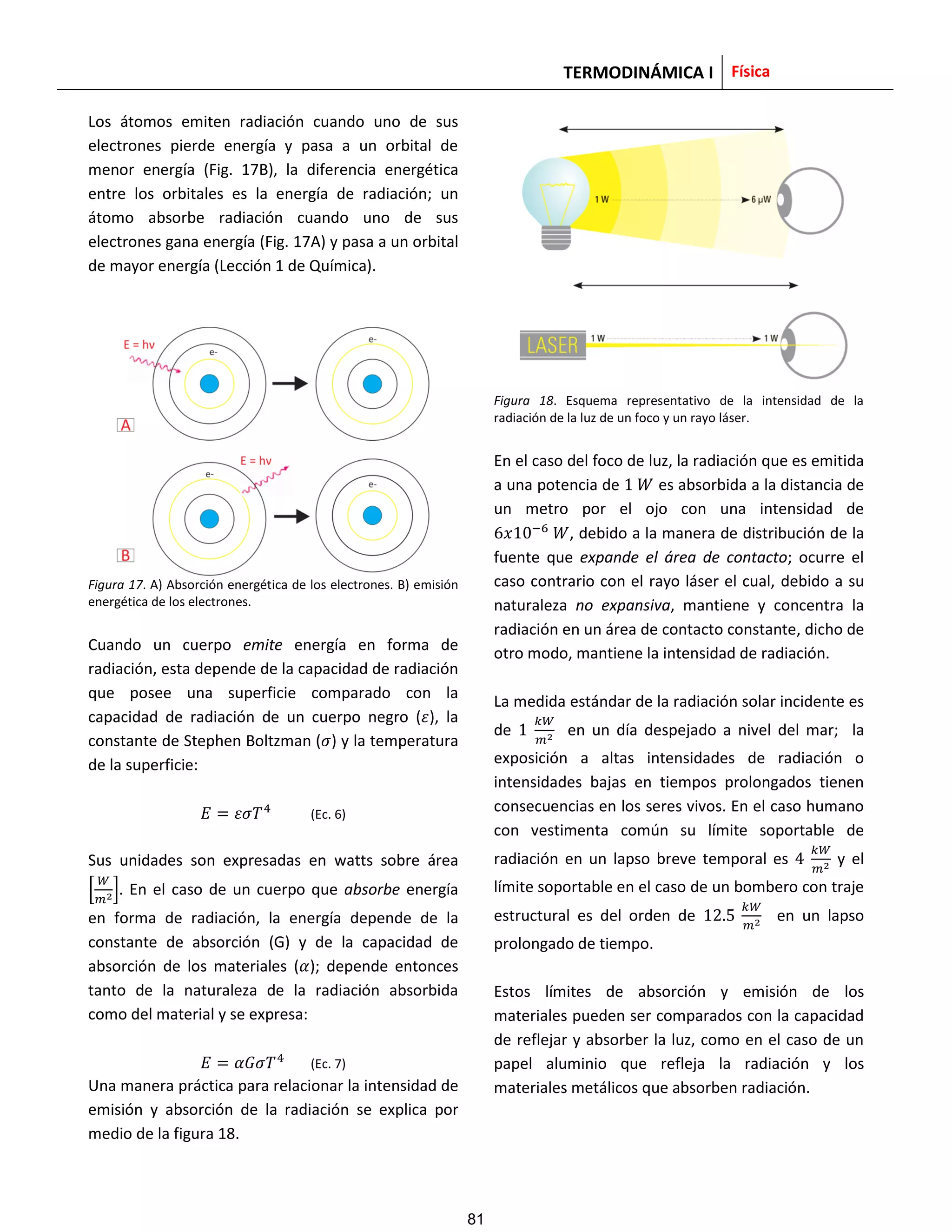 TERMODINÁMICA I Física
Los átomos emiten radiación cuando uno de sus
electrones pierde energía y pasa a un orbital de
menor energía (Fig. 17B), la diferencia energética
entre los orbitales es la energía de radiación; un
átomo absorbe radiación cuando uno de sus
electrones gana energía (Fig. 17A) y pasa a un orbital
de mayor energía (Lección 1 de Química).
Figura 17. A) Absorción energética de los electrones. B) emisión
energética de los electrones.
Cuando un cuerpo emite energía en forma de
radiación, esta depende de la capacidad de radiación
que posee una superficie comparado con la
capacidad de radiación de un cuerpo negro ( ), la
constante de Stephen Boltzman ( ) y la temperatura
de la superficie:
(Ec. 6)
Sus unidades son expresadas en watts sobre área
[ ]. En el caso de un cuerpo que absorbe energía
en forma de radiación, la energía depende de la
constante de absorción (G) y de la capacidad de
absorción de los materiales ( ); depende entonces
tanto de la naturaleza de la radiación absorbida
como del material y se expresa:
(Ec. 7)
Una manera práctica para relacionar la intensidad de
emisión y absorción de la radiación se explica por
medio de la figura 18.
Figura 18. Esquema representativo de la intensidad de la
radiación de la luz de un foco y un rayo láser.
En el caso del foco de luz, la radiación que es emitida
a una potencia de es absorbida a la distancia de
un metro por el ojo con una intensidad de
, debido a la manera de distribución de la
fuente que expande el área de contacto; ocurre el
caso contrario con el rayo láser el cual, debido a su
naturaleza no expansiva, mantiene y concentra la
radiación en un área de contacto constante, dicho de
otro modo, mantiene la intensidad de radiación.
La medida estándar de la radiación solar incidente es
de en un día despejado a nivel del mar; la
exposición a altas intensidades de radiación o
intensidades bajas en tiempos prolongados tienen
consecuencias en los seres vivos. En el caso humano
con vestimenta común su límite soportable de
radiación en un lapso breve temporal es y el
límite soportable en el caso de un bombero con traje
estructural es del orden de en un lapso
prolongado de tiempo.
Estos límites de absorción y emisión de los
materiales pueden ser comparados con la capacidad
de reflejar y absorber la luz, como en el caso de un
papel aluminio que refleja la radiación y los
materiales metálicos que absorben radiación.
81
 