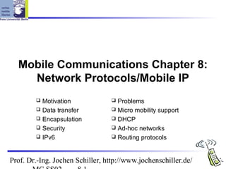 Prof. Dr.-Ing. Jochen Schiller, http://www.jochenschiller.de/
Mobile Communications Chapter 8:
Network Protocols/Mobile IP
 Motivation
 Data transfer
 Encapsulation
 Security
 IPv6
 Problems
 Micro mobility support
 DHCP
 Ad-hoc networks
 Routing protocols
 