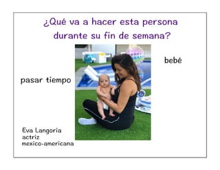 Eva Langoria
actriz
mexico-americana
pasar tiempo
bebé
¿Qué va a hacer esta persona
durante su fin de semana?
 