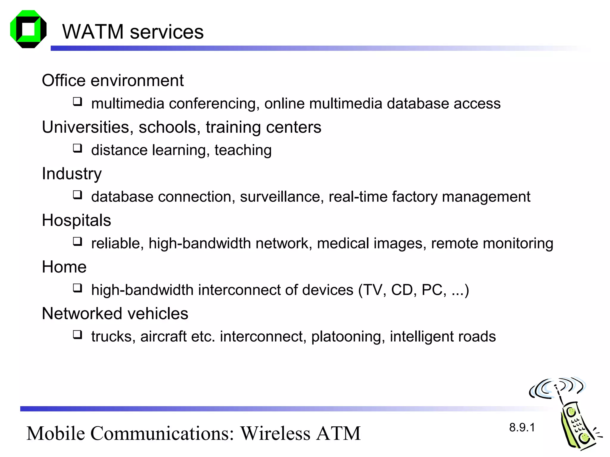 WATM services

 Office environment
        multimedia conferencing, online multimedia database access
 Universities, schools, training centers
        distance learning, teaching
 Industry
        database connection, surveillance, real-time factory management
 Hospitals
        reliable, high-bandwidth network, medical images, remote monitoring
 Home
        high-bandwidth interconnect of devices (TV, CD, PC, ...)
 Networked vehicles
        trucks, aircraft etc. interconnect, platooning, intelligent roads




                                                                             8.9.1
Mobile Communications: Wireless ATM
 