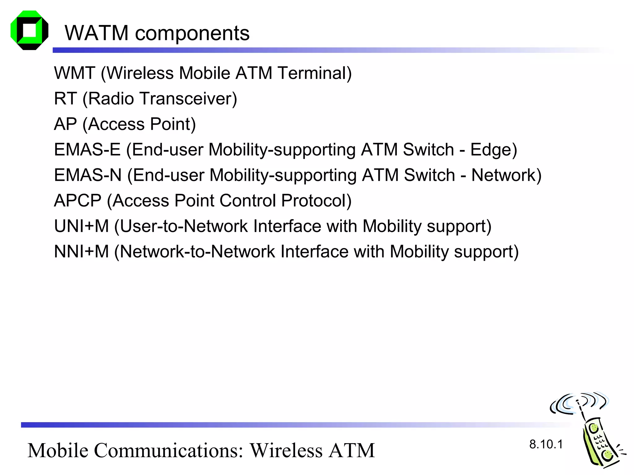 WATM components
  WMT (Wireless Mobile ATM Terminal)
  RT (Radio Transceiver)
  AP (Access Point)
  EMAS-E (End-user Mobility-supporting ATM Switch - Edge)
  EMAS-N (End-user Mobility-supporting ATM Switch - Network)
  APCP (Access Point Control Protocol)
  UNI+M (User-to-Network Interface with Mobility support)
  NNI+M (Network-to-Network Interface with Mobility support)




                                                          8.10.1
Mobile Communications: Wireless ATM
 