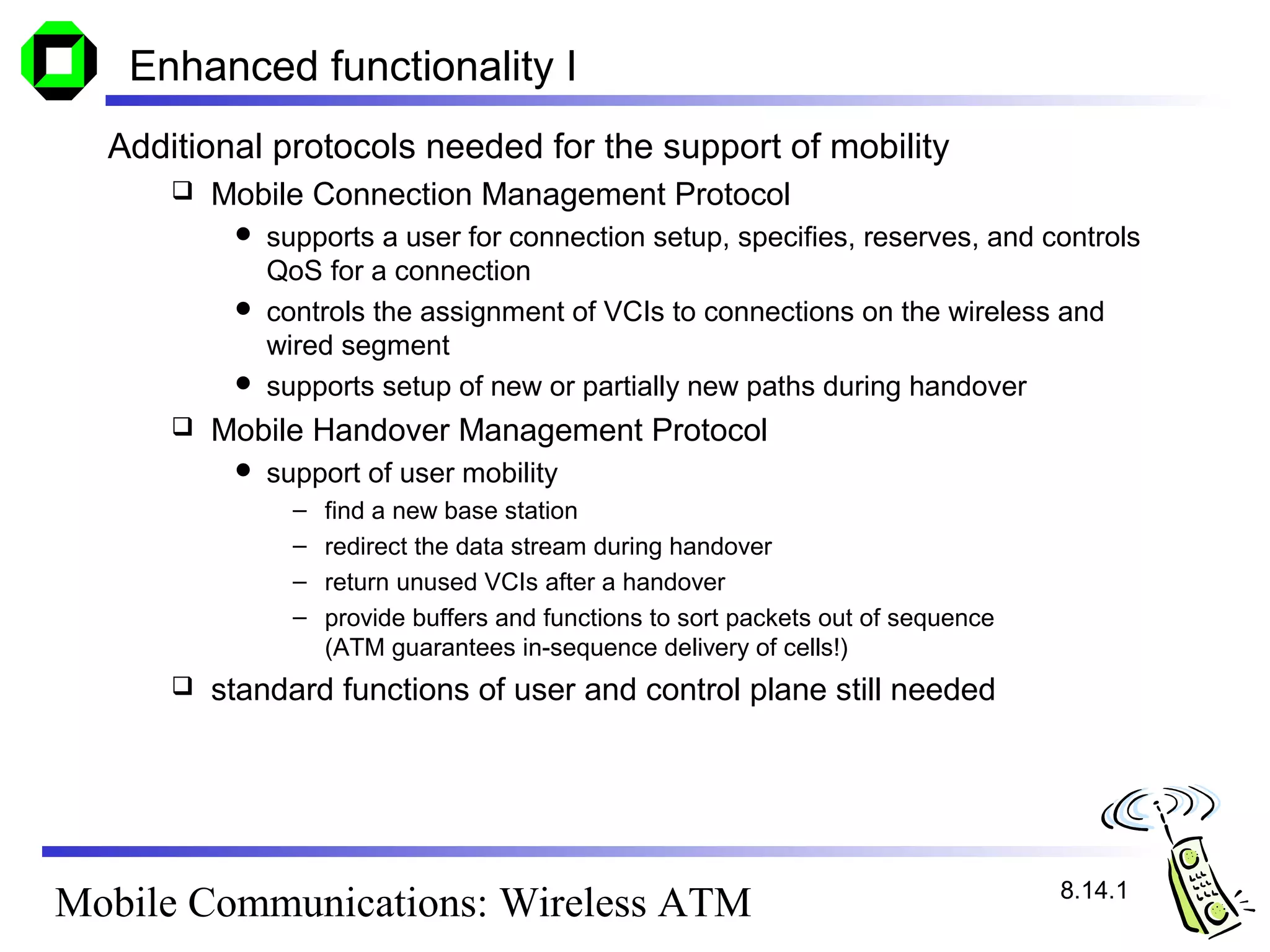 Enhanced functionality I
  Additional protocols needed for the support of mobility
         Mobile Connection Management Protocol
            supports a user for connection setup, specifies, reserves, and controls
             QoS for a connection
            controls the assignment of VCIs to connections on the wireless and
             wired segment
            supports setup of new or partially new paths during handover
         Mobile Handover Management Protocol
              support of user mobility
                 –   find a new base station
                 –   redirect the data stream during handover
                 –   return unused VCIs after a handover
                 –   provide buffers and functions to sort packets out of sequence
                     (ATM guarantees in-sequence delivery of cells!)
         standard functions of user and control plane still needed




                                                                                     8.14.1
Mobile Communications: Wireless ATM
 