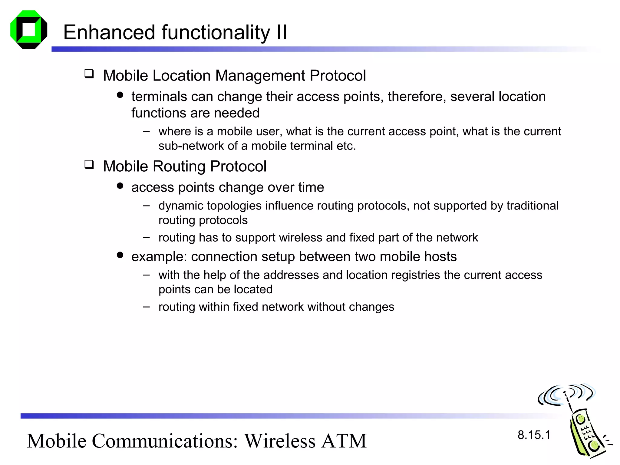 Enhanced functionality II
        Mobile Location Management Protocol
             terminals can change their access points, therefore, several location
              functions are needed
               – where is a mobile user, what is the current access point, what is the current
                 sub-network of a mobile terminal etc.
        Mobile Routing Protocol
             access points change over time
               – dynamic topologies influence routing protocols, not supported by traditional
                 routing protocols
               – routing has to support wireless and fixed part of the network
             example: connection setup between two mobile hosts
               – with the help of the addresses and location registries the current access
                 points can be located
               – routing within fixed network without changes




                                                                                     8.15.1
Mobile Communications: Wireless ATM
 