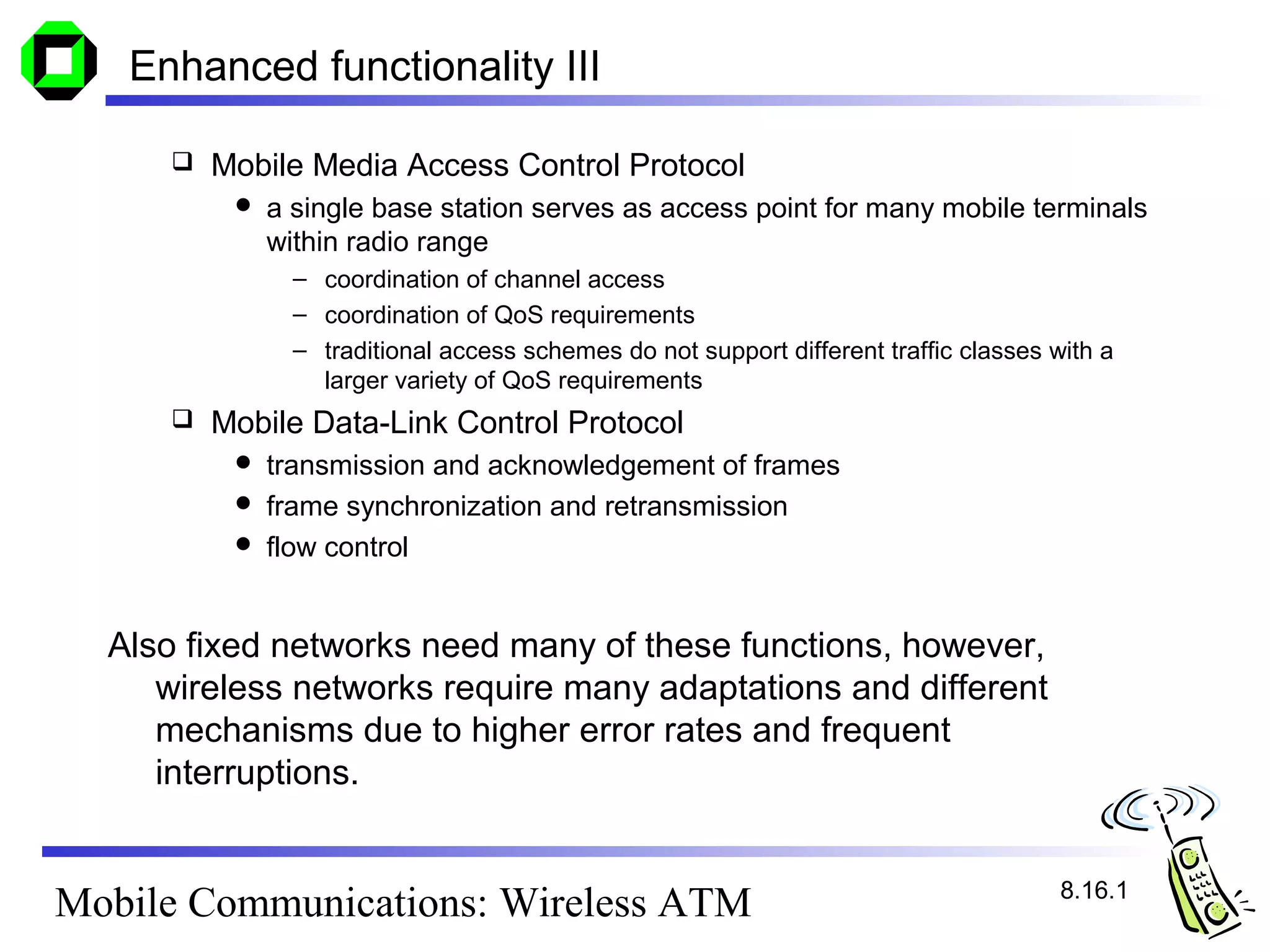 Enhanced functionality III

        Mobile Media Access Control Protocol
             a single base station serves as access point for many mobile terminals
              within radio range
                – coordination of channel access
                – coordination of QoS requirements
                – traditional access schemes do not support different traffic classes with a
                  larger variety of QoS requirements
        Mobile Data-Link Control Protocol
           transmission and acknowledgement of frames
           frame synchronization and retransmission
           flow control



  Also fixed networks need many of these functions, however,
     wireless networks require many adaptations and different
     mechanisms due to higher error rates and frequent
     interruptions.


                                                                                       8.16.1
Mobile Communications: Wireless ATM
 