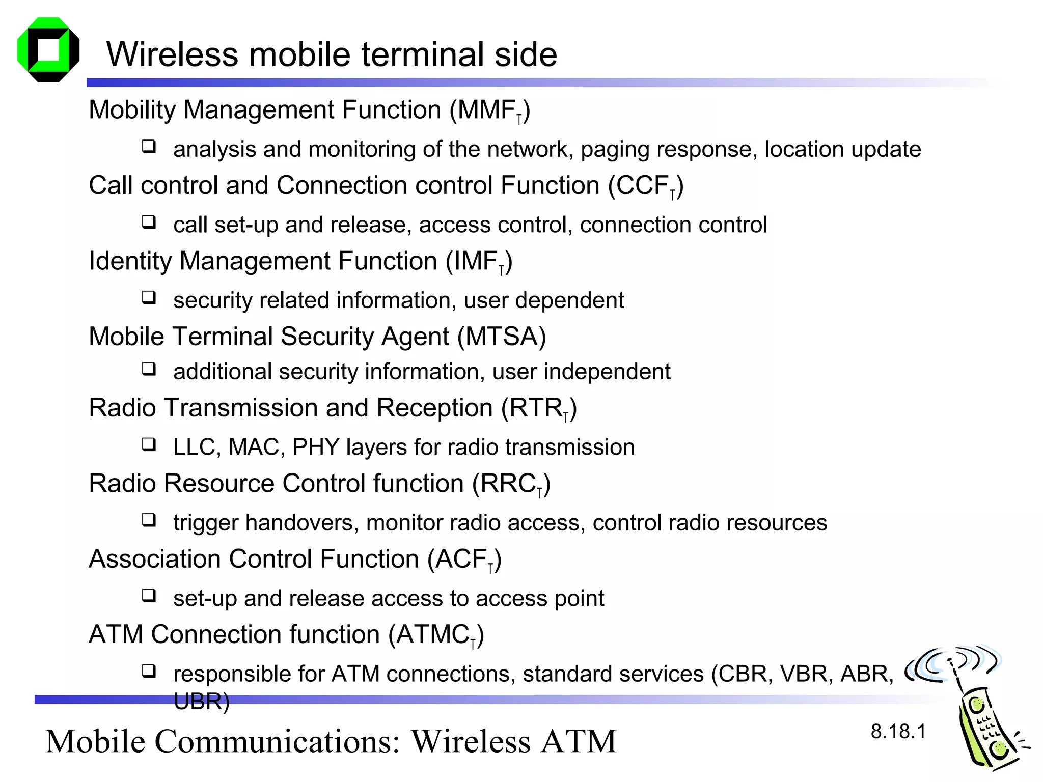 Wireless mobile terminal side
  Mobility Management Function (MMFT)
         analysis and monitoring of the network, paging response, location update
  Call control and Connection control Function (CCFT)
         call set-up and release, access control, connection control
  Identity Management Function (IMFT)
         security related information, user dependent
  Mobile Terminal Security Agent (MTSA)
         additional security information, user independent
  Radio Transmission and Reception (RTRT)
         LLC, MAC, PHY layers for radio transmission
  Radio Resource Control function (RRCT)
         trigger handovers, monitor radio access, control radio resources
  Association Control Function (ACFT)
         set-up and release access to access point
  ATM Connection function (ATMCT)
         responsible for ATM connections, standard services (CBR, VBR, ABR,
          UBR)
                                                                             8.18.1
Mobile Communications: Wireless ATM
 