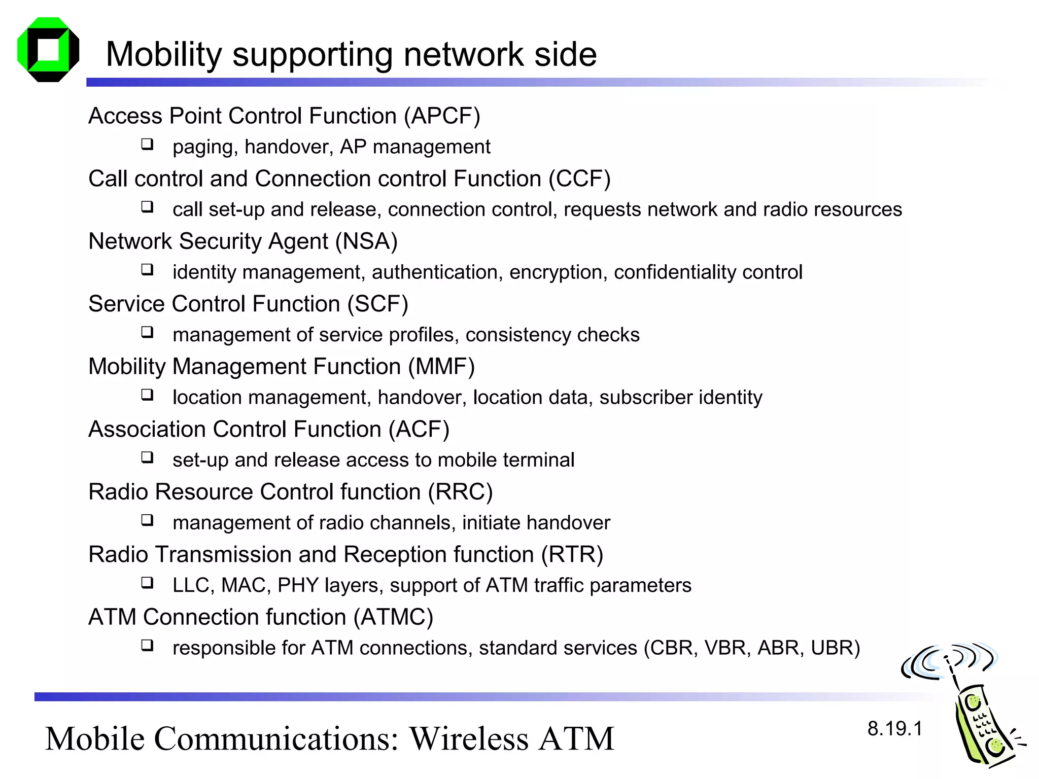 Mobility supporting network side
  Access Point Control Function (APCF)
         paging, handover, AP management
  Call control and Connection control Function (CCF)
         call set-up and release, connection control, requests network and radio resources
  Network Security Agent (NSA)
         identity management, authentication, encryption, confidentiality control
  Service Control Function (SCF)
         management of service profiles, consistency checks
  Mobility Management Function (MMF)
         location management, handover, location data, subscriber identity
  Association Control Function (ACF)
         set-up and release access to mobile terminal
  Radio Resource Control function (RRC)
         management of radio channels, initiate handover
  Radio Transmission and Reception function (RTR)
         LLC, MAC, PHY layers, support of ATM traffic parameters
  ATM Connection function (ATMC)
         responsible for ATM connections, standard services (CBR, VBR, ABR, UBR)



                                                                                       8.19.1
Mobile Communications: Wireless ATM
 