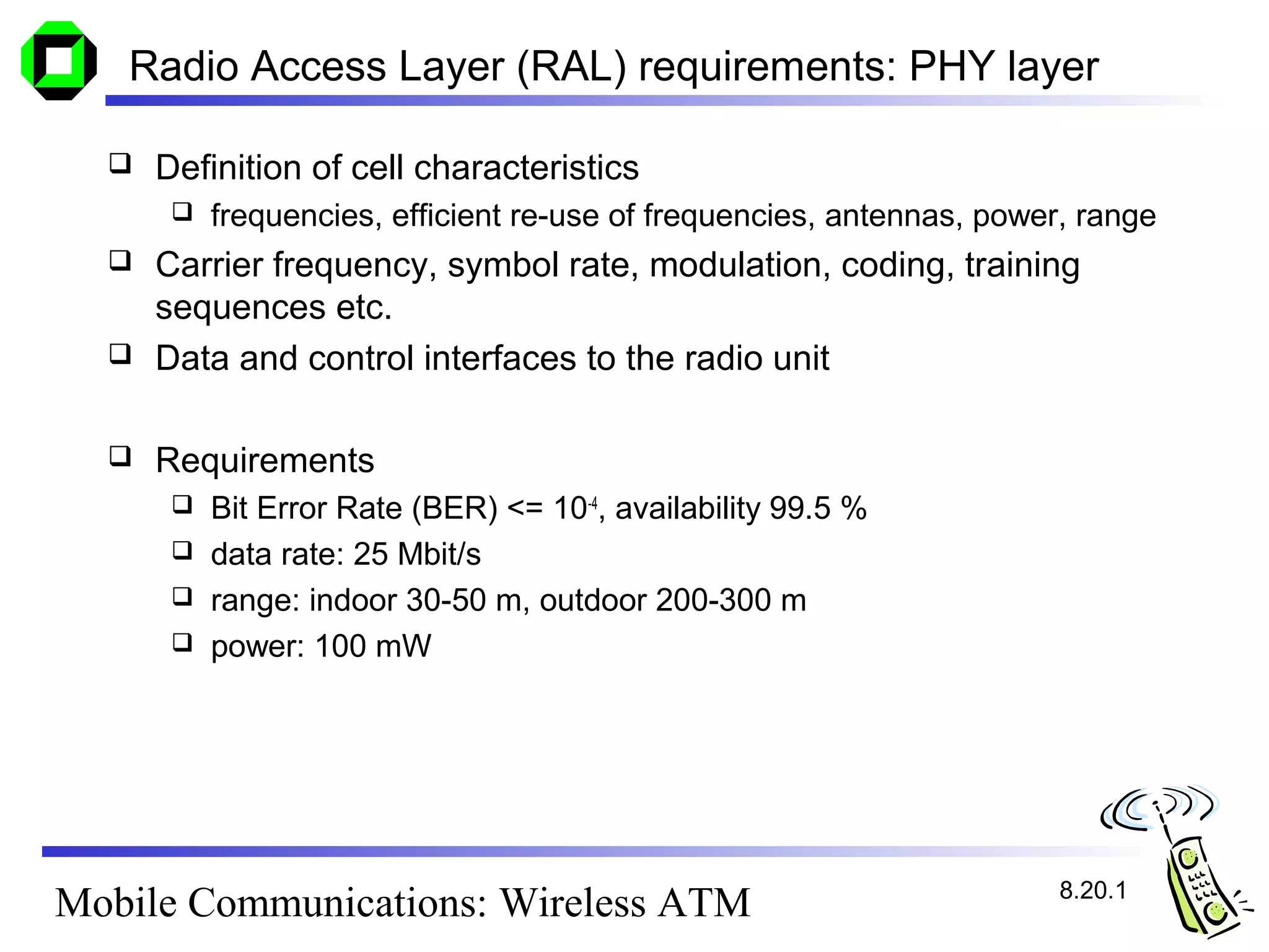 Radio Access Layer (RAL) requirements: PHY layer

     Definition of cell characteristics
          frequencies, efficient re-use of frequencies, antennas, power, range
     Carrier frequency, symbol rate, modulation, coding, training
      sequences etc.
     Data and control interfaces to the radio unit

     Requirements
        Bit Error Rate (BER) <= 10-4, availability 99.5 %
        data rate: 25 Mbit/s
        range: indoor 30-50 m, outdoor 200-300 m
        power: 100 mW




                                                                        8.20.1
Mobile Communications: Wireless ATM
 