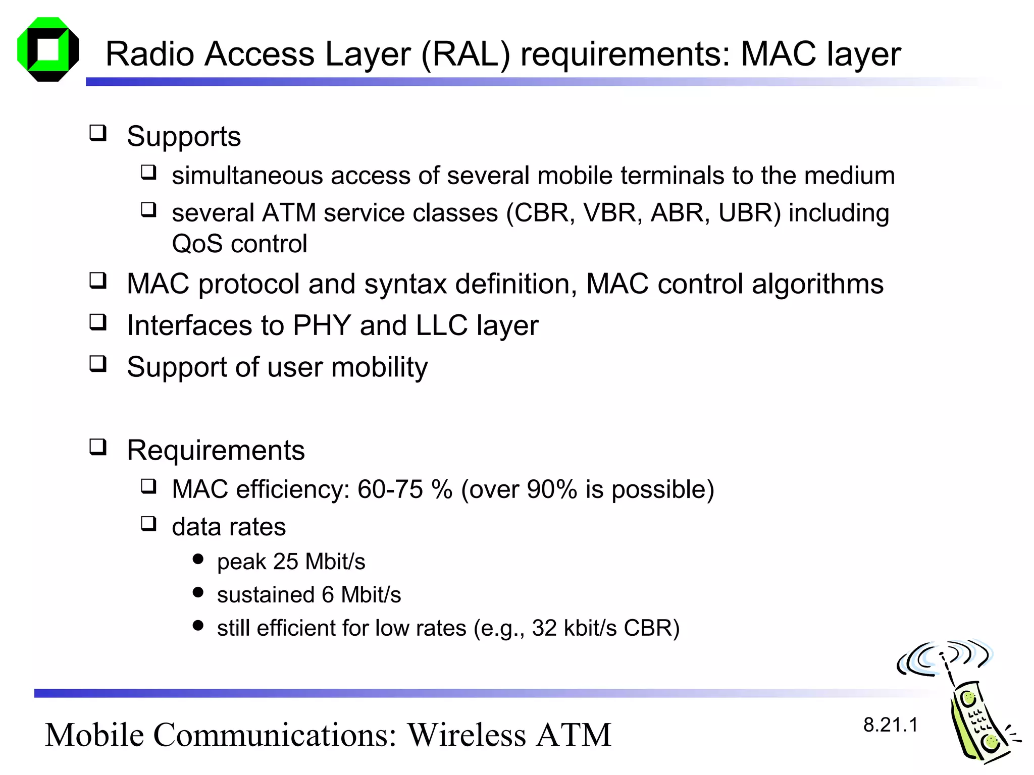 Radio Access Layer (RAL) requirements: MAC layer

     Supports
       simultaneous access of several mobile terminals to the medium
       several ATM service classes (CBR, VBR, ABR, UBR) including
        QoS control
     MAC protocol and syntax definition, MAC control algorithms
     Interfaces to PHY and LLC layer
     Support of user mobility

     Requirements
       MAC efficiency: 60-75 % (over 90% is possible)
       data rates
           peak 25 Mbit/s
           sustained 6 Mbit/s
           still efficient for low rates (e.g., 32 kbit/s CBR)




                                                                  8.21.1
Mobile Communications: Wireless ATM
 