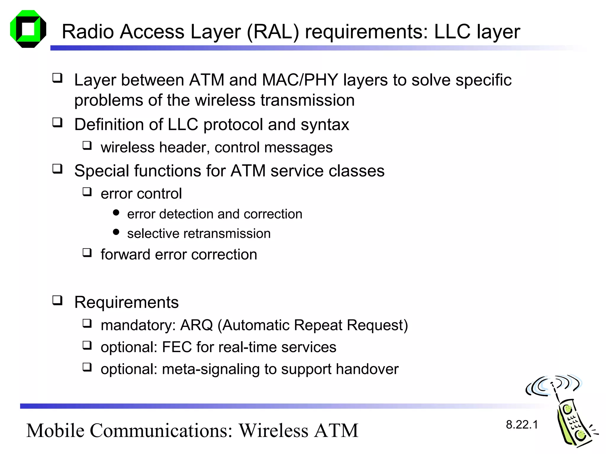 Radio Access Layer (RAL) requirements: LLC layer

     Layer between ATM and MAC/PHY layers to solve specific
      problems of the wireless transmission
     Definition of LLC protocol and syntax
         wireless header, control messages
     Special functions for ATM service classes
         error control
            error detection and correction
            selective retransmission
         forward error correction


     Requirements
       mandatory: ARQ (Automatic Repeat Request)
       optional: FEC for real-time services
       optional: meta-signaling to support handover



                                                           8.22.1
Mobile Communications: Wireless ATM
 