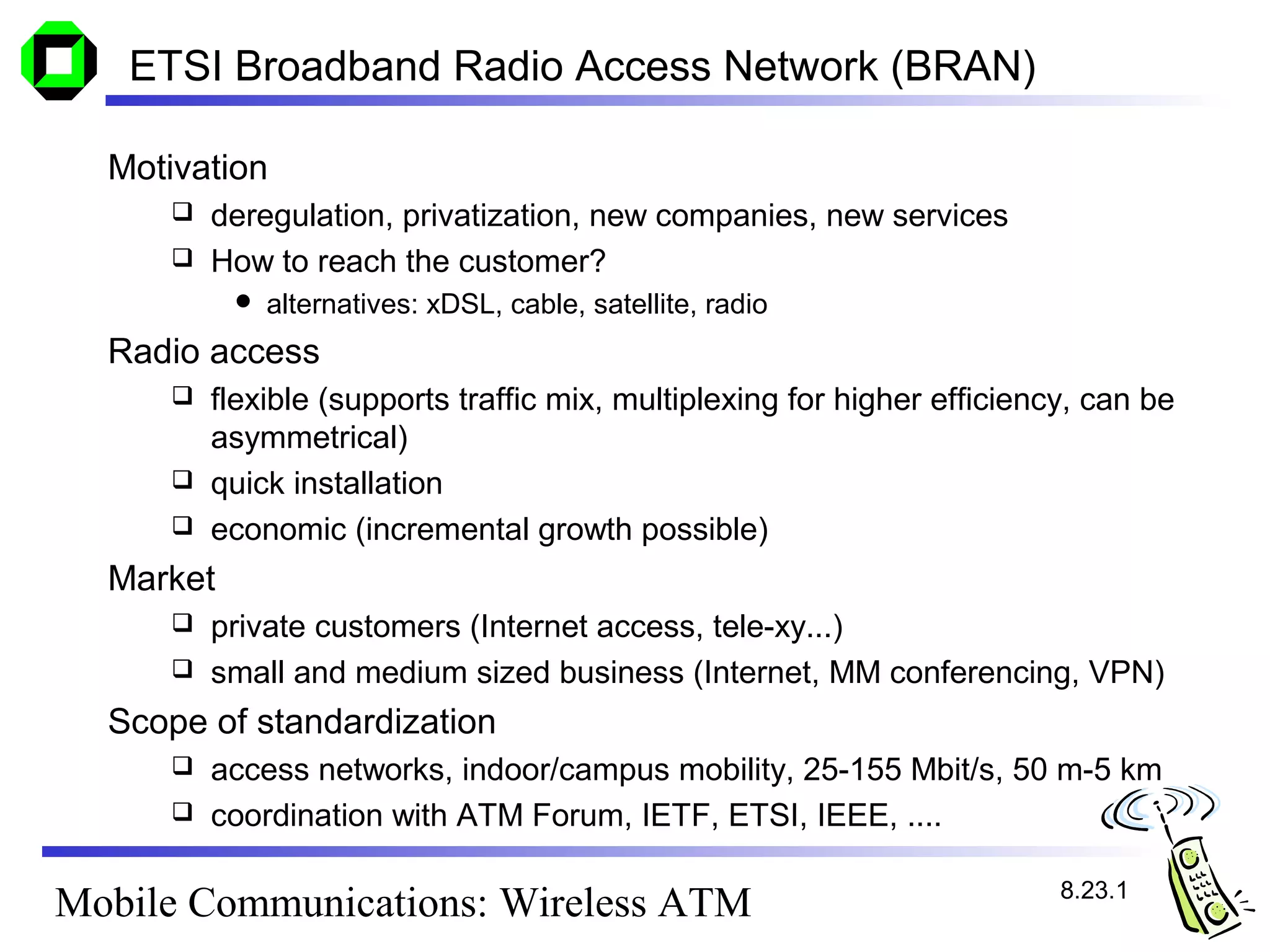 ETSI Broadband Radio Access Network (BRAN)

  Motivation
      deregulation, privatization, new companies, new services
      How to reach the customer?
              alternatives: xDSL, cable, satellite, radio
  Radio access
      flexible (supports traffic mix, multiplexing for higher efficiency, can be
       asymmetrical)
      quick installation
      economic (incremental growth possible)

  Market
      private customers (Internet access, tele-xy...)
      small and medium sized business (Internet, MM conferencing, VPN)

  Scope of standardization
      access networks, indoor/campus mobility, 25-155 Mbit/s, 50 m-5 km
      coordination with ATM Forum, IETF, ETSI, IEEE, ....


                                                                        8.23.1
Mobile Communications: Wireless ATM
 