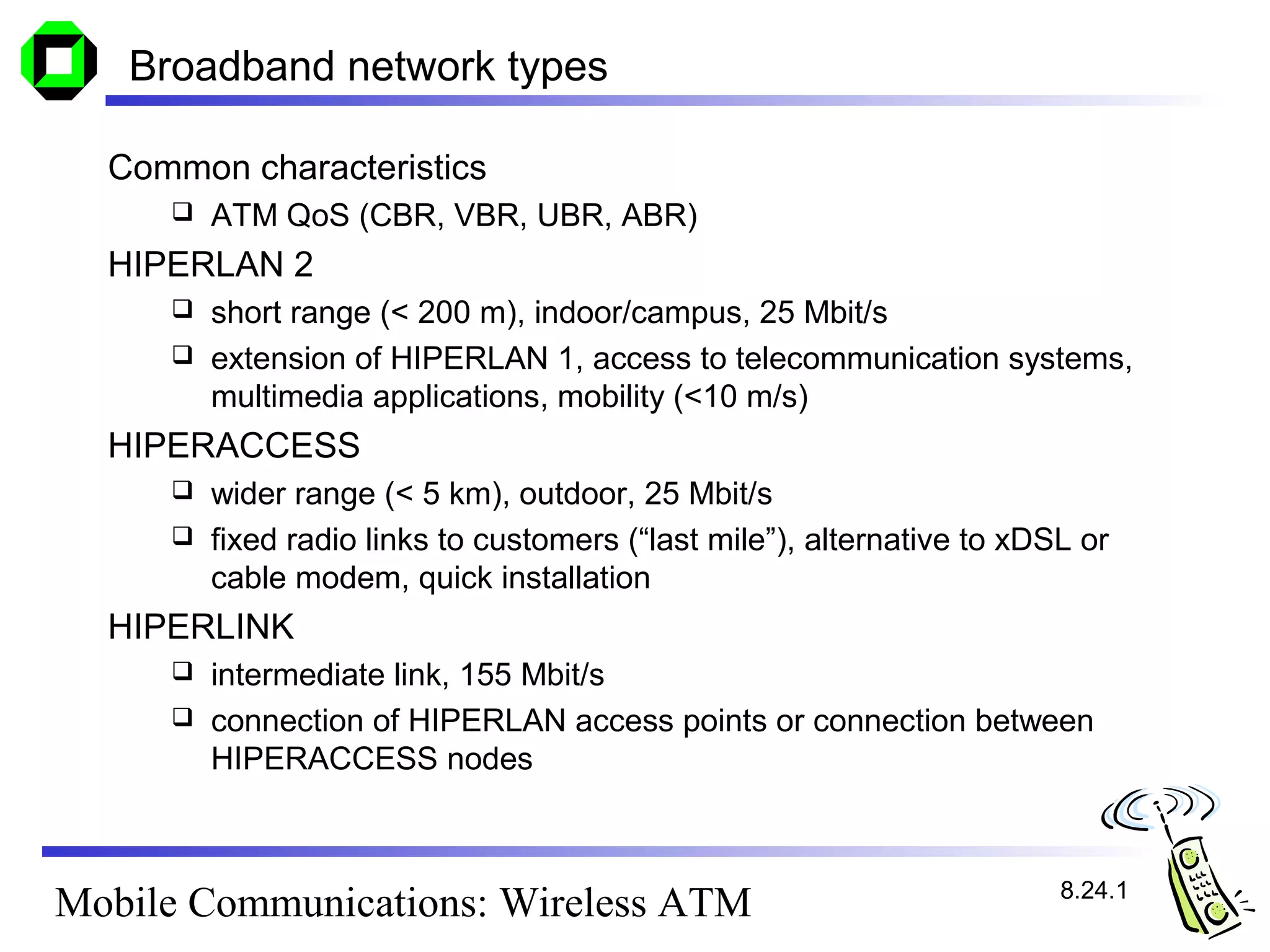 Broadband network types

  Common characteristics
        ATM QoS (CBR, VBR, UBR, ABR)
  HIPERLAN 2
      short range (< 200 m), indoor/campus, 25 Mbit/s
      extension of HIPERLAN 1, access to telecommunication systems,
       multimedia applications, mobility (<10 m/s)
  HIPERACCESS
      wider range (< 5 km), outdoor, 25 Mbit/s
      fixed radio links to customers (“last mile”), alternative to xDSL or
       cable modem, quick installation
  HIPERLINK
      intermediate link, 155 Mbit/s
      connection of HIPERLAN access points or connection between
       HIPERACCESS nodes



                                                                       8.24.1
Mobile Communications: Wireless ATM
 