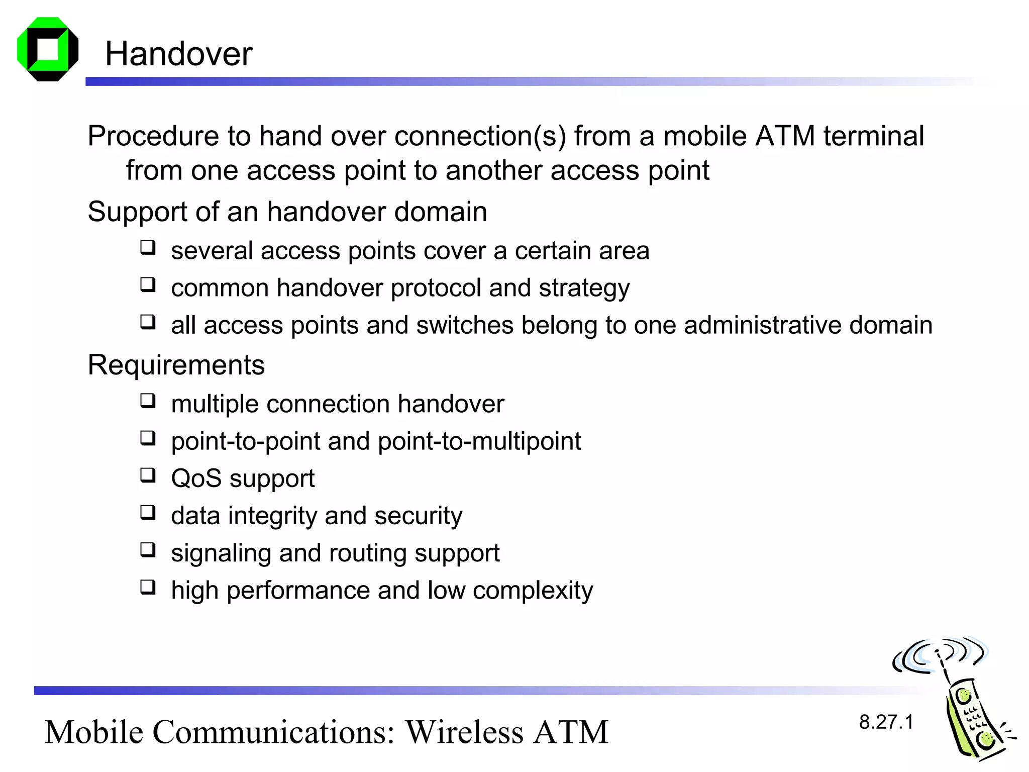 Handover

  Procedure to hand over connection(s) from a mobile ATM terminal
     from one access point to another access point
  Support of an handover domain
      several access points cover a certain area
      common handover protocol and strategy
      all access points and switches belong to one administrative domain

  Requirements
        multiple connection handover
        point-to-point and point-to-multipoint
        QoS support
        data integrity and security
        signaling and routing support
        high performance and low complexity




                                                                  8.27.1
Mobile Communications: Wireless ATM
 