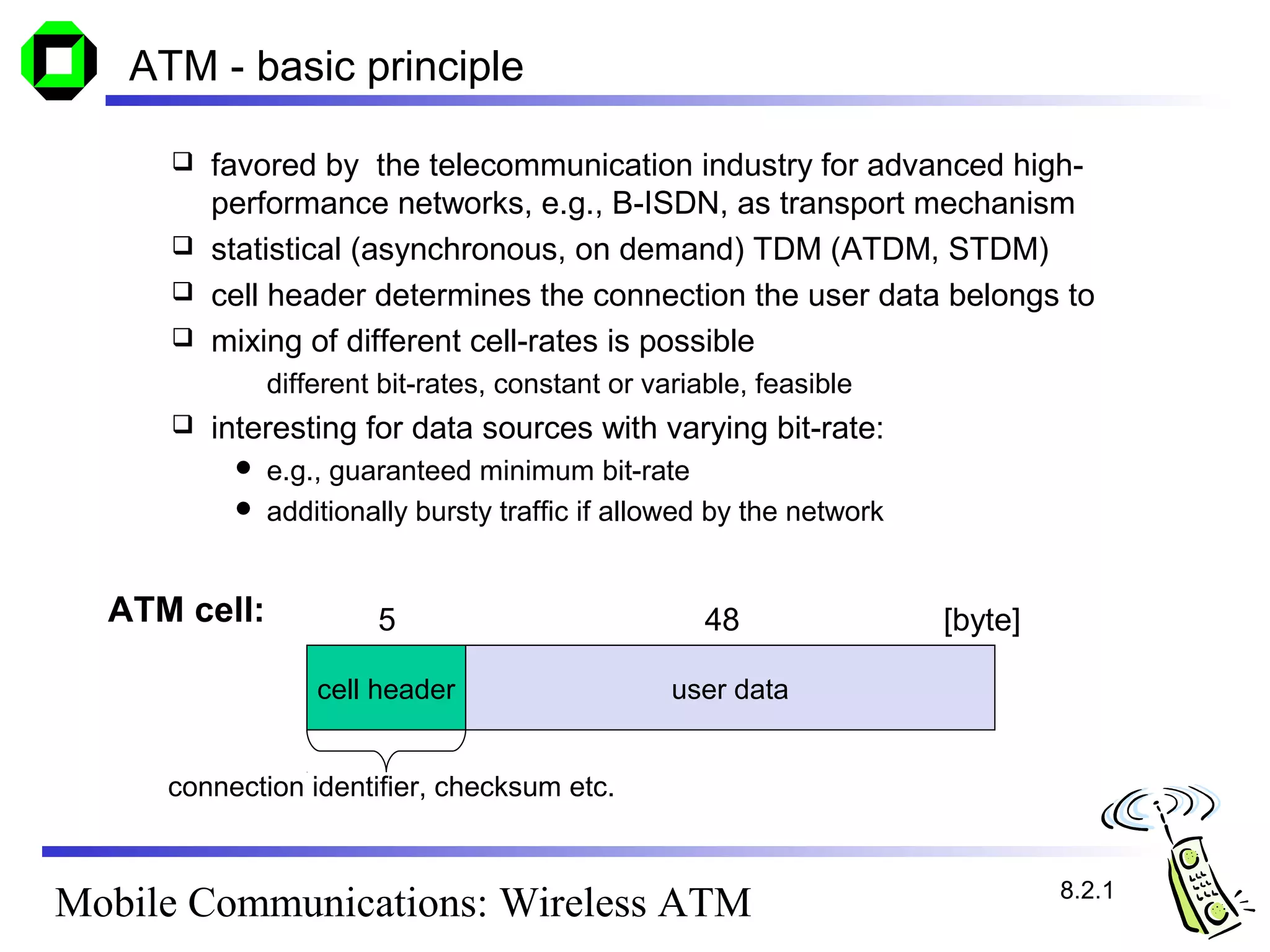 ATM - basic principle

      favored by the telecommunication industry for advanced high-
       performance networks, e.g., B-ISDN, as transport mechanism
      statistical (asynchronous, on demand) TDM (ATDM, STDM)
      cell header determines the connection the user data belongs to
      mixing of different cell-rates is possible
              different bit-rates, constant or variable, feasible
        interesting for data sources with varying bit-rate:
           e.g., guaranteed minimum bit-rate
           additionally bursty traffic if allowed by the network



  ATM cell:            5                            48              [byte]

                  cell header                    user data


     connection identifier, checksum etc.


                                                                             8.2.1
Mobile Communications: Wireless ATM
 