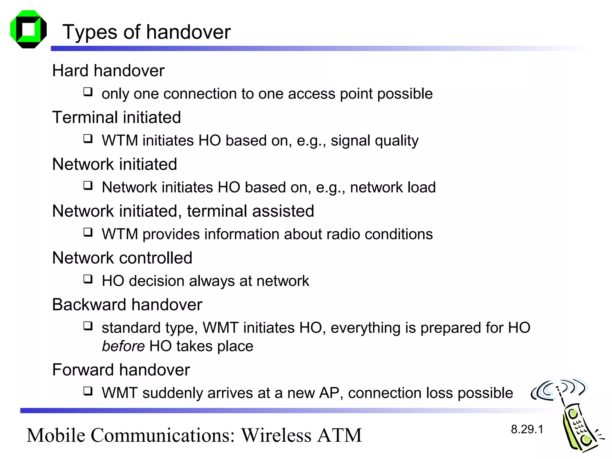 Types of handover
  Hard handover
         only one connection to one access point possible
  Terminal initiated
         WTM initiates HO based on, e.g., signal quality
  Network initiated
         Network initiates HO based on, e.g., network load
  Network initiated, terminal assisted
         WTM provides information about radio conditions
  Network controlled
         HO decision always at network
  Backward handover
         standard type, WMT initiates HO, everything is prepared for HO
          before HO takes place
  Forward handover
         WMT suddenly arrives at a new AP, connection loss possible

                                                                     8.29.1
Mobile Communications: Wireless ATM
 