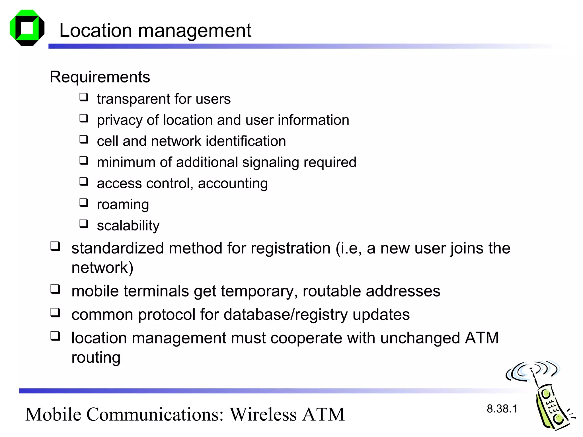 Location management

  Requirements
          transparent for users
          privacy of location and user information
          cell and network identification
          minimum of additional signaling required
          access control, accounting
          roaming
          scalability
     standardized method for registration (i.e, a new user joins the
      network)
     mobile terminals get temporary, routable addresses
     common protocol for database/registry updates
     location management must cooperate with unchanged ATM
      routing


                                                                 8.38.1
Mobile Communications: Wireless ATM
 