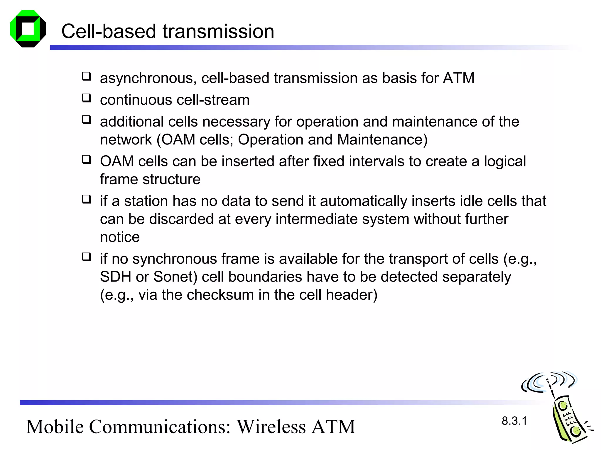 Cell-based transmission

        asynchronous, cell-based transmission as basis for ATM
        continuous cell-stream
        additional cells necessary for operation and maintenance of the
         network (OAM cells; Operation and Maintenance)
        OAM cells can be inserted after fixed intervals to create a logical
         frame structure
        if a station has no data to send it automatically inserts idle cells that
         can be discarded at every intermediate system without further
         notice
        if no synchronous frame is available for the transport of cells (e.g.,
         SDH or Sonet) cell boundaries have to be detected separately
         (e.g., via the checksum in the cell header)




                                                                          8.3.1
Mobile Communications: Wireless ATM
 