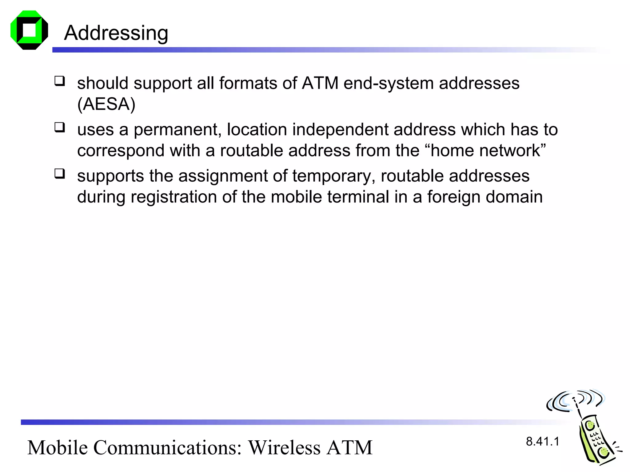Addressing

     should support all formats of ATM end-system addresses
      (AESA)
     uses a permanent, location independent address which has to
      correspond with a routable address from the “home network”
     supports the assignment of temporary, routable addresses
      during registration of the mobile terminal in a foreign domain




                                                               8.41.1
Mobile Communications: Wireless ATM
 
