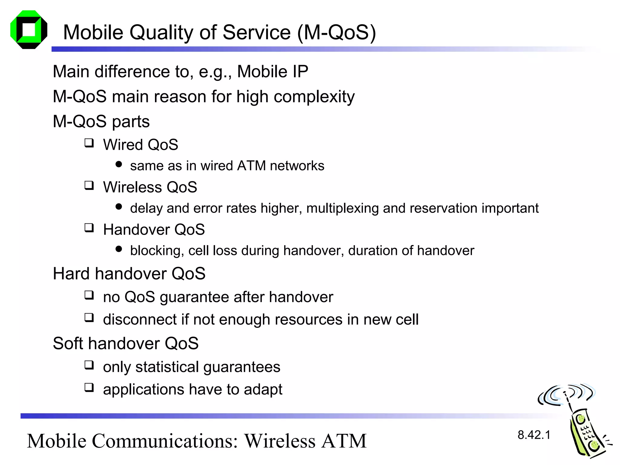 Mobile Quality of Service (M-QoS)
  Main difference to, e.g., Mobile IP
  M-QoS main reason for high complexity
  M-QoS parts
        Wired QoS
             same as in wired ATM networks
        Wireless QoS
             delay and error rates higher, multiplexing and reservation important
        Handover QoS
             blocking, cell loss during handover, duration of handover
  Hard handover QoS
      no QoS guarantee after handover
      disconnect if not enough resources in new cell

  Soft handover QoS
      only statistical guarantees
      applications have to adapt


                                                                              8.42.1
Mobile Communications: Wireless ATM
 