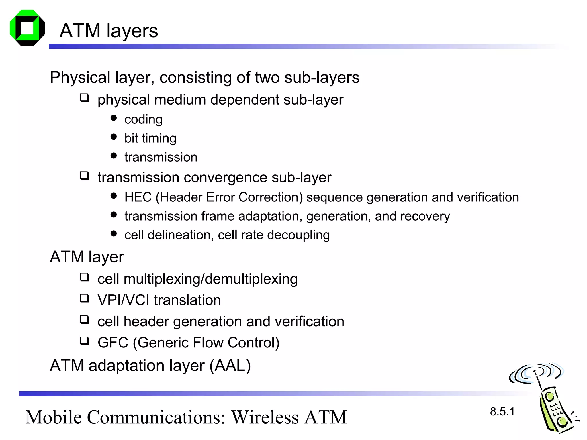 ATM layers

  Physical layer, consisting of two sub-layers
         physical medium dependent sub-layer
            coding
            bit timing
            transmission
         transmission convergence sub-layer
            HEC (Header Error Correction) sequence generation and verification
            transmission frame adaptation, generation, and recovery
            cell delineation, cell rate decoupling

  ATM layer
       cell multiplexing/demultiplexing
       VPI/VCI translation
       cell header generation and verification
       GFC (Generic Flow Control)

  ATM adaptation layer (AAL)

                                                                          8.5.1
Mobile Communications: Wireless ATM
 