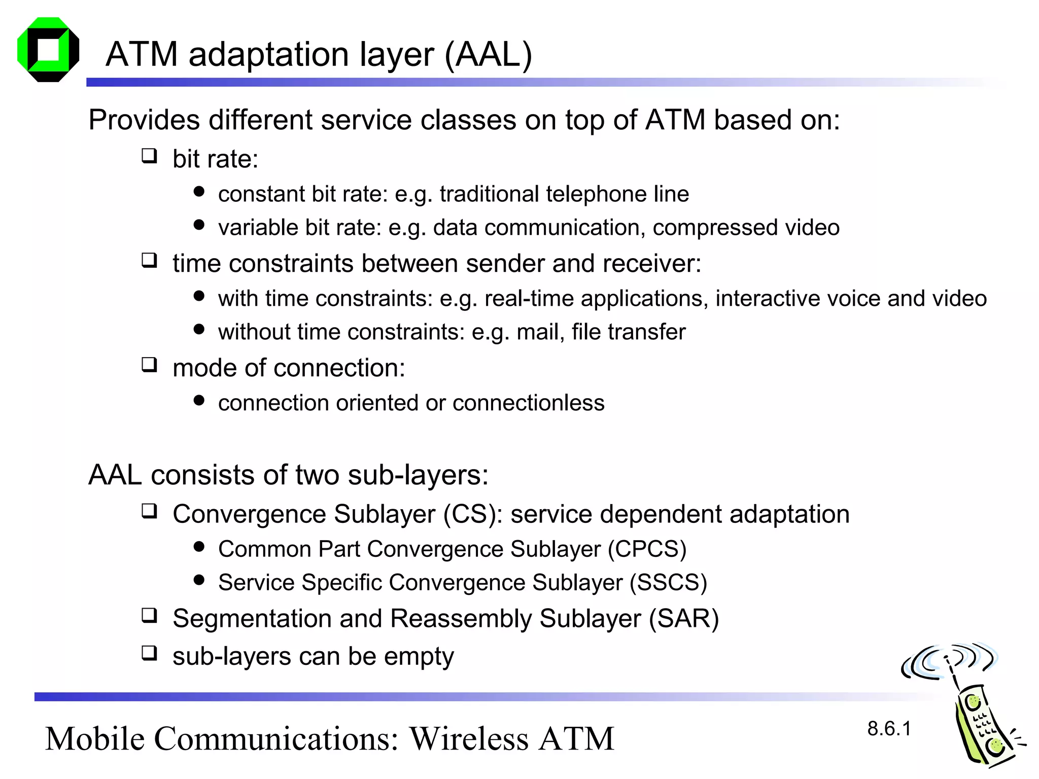 ATM adaptation layer (AAL)
  Provides different service classes on top of ATM based on:
         bit rate:
             constant bit rate: e.g. traditional telephone line
             variable bit rate: e.g. data communication, compressed video
         time constraints between sender and receiver:
             with time constraints: e.g. real-time applications, interactive voice and video
             without time constraints: e.g. mail, file transfer
         mode of connection:
               connection oriented or connectionless


  AAL consists of two sub-layers:
         Convergence Sublayer (CS): service dependent adaptation
             Common Part Convergence Sublayer (CPCS)
             Service Specific Convergence Sublayer (SSCS)
       Segmentation and Reassembly Sublayer (SAR)
       sub-layers can be empty


                                                                                8.6.1
Mobile Communications: Wireless ATM
 