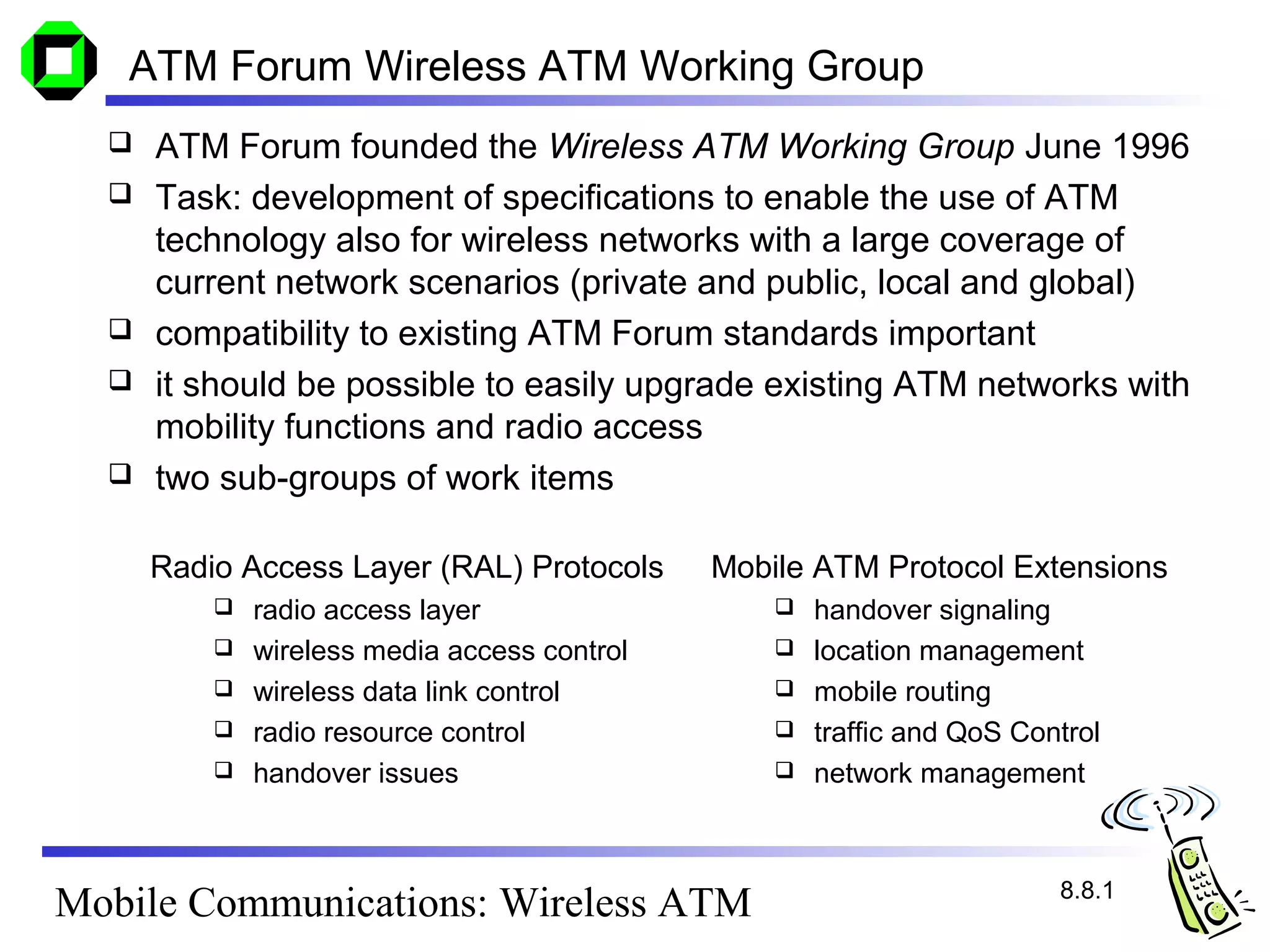 ATM Forum Wireless ATM Working Group
     ATM Forum founded the Wireless ATM Working Group June 1996
     Task: development of specifications to enable the use of ATM
      technology also for wireless networks with a large coverage of
      current network scenarios (private and public, local and global)
     compatibility to existing ATM Forum standards important
     it should be possible to easily upgrade existing ATM networks with
      mobility functions and radio access
     two sub-groups of work items

      Radio Access Layer (RAL) Protocols      Mobile ATM Protocol Extensions
             radio access layer                     handover signaling
             wireless media access control          location management
             wireless data link control             mobile routing
             radio resource control                 traffic and QoS Control
             handover issues                        network management



                                                                         8.8.1
Mobile Communications: Wireless ATM
 