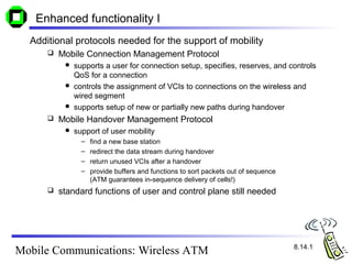 Enhanced functionality I
  Additional protocols needed for the support of mobility
         Mobile Connection Management Protocol
            supports a user for connection setup, specifies, reserves, and controls
             QoS for a connection
            controls the assignment of VCIs to connections on the wireless and
             wired segment
            supports setup of new or partially new paths during handover
         Mobile Handover Management Protocol
              support of user mobility
                 –   find a new base station
                 –   redirect the data stream during handover
                 –   return unused VCIs after a handover
                 –   provide buffers and functions to sort packets out of sequence
                     (ATM guarantees in-sequence delivery of cells!)
         standard functions of user and control plane still needed




                                                                                     8.14.1
Mobile Communications: Wireless ATM
 