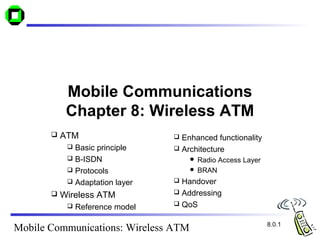 Mobile Communications
            Chapter 8: Wireless ATM
          ATM                     Enhanced functionality
             Basic principle      Architecture
             B-ISDN                   Radio Access Layer
             Protocols                BRAN

             Adaptation layer     Handover
                                   Addressing
          Wireless ATM
                                   QoS
               Reference model

                                                             8.0.1
Mobile Communications: Wireless ATM
 