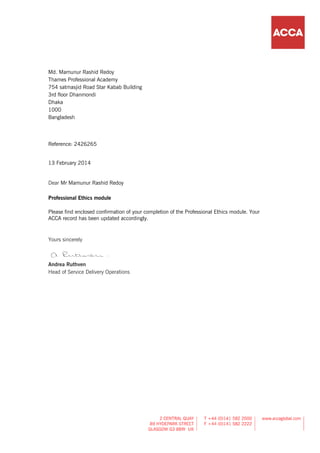 Md. Mamunur Rashid Redoy
Thames Professional Academy
754 satmasjid Road Star Kabab Building
3rd floor Dhanmondi
Dhaka
1000
Bangladesh
Reference: 2426265
13 February 2014
Dear Mr Mamunur Rashid Redoy
Professional Ethics module
Please find enclosed confirmation of your completion of the Professional Ethics module. Your
ACCA record has been updated accordingly.
Yours sincerely
Andrea Ruthven
Head of Service Delivery Operations
 