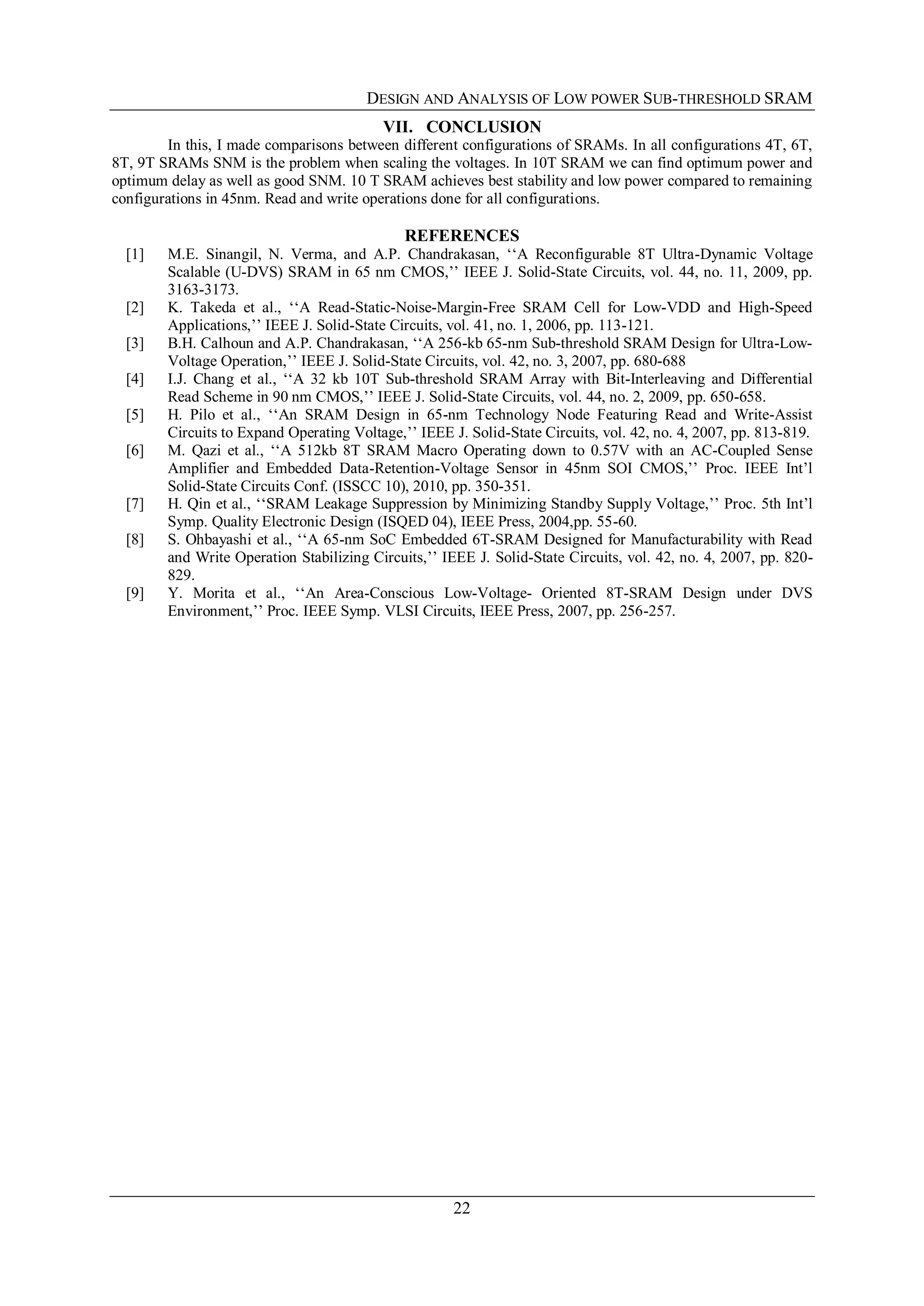 DESIGN AND ANALYSIS OF LOW POWER SUB-THRESHOLD SRAM
22
VII. CONCLUSION
In this, I made comparisons between different configurations of SRAMs. In all configurations 4T, 6T,
8T, 9T SRAMs SNM is the problem when scaling the voltages. In 10T SRAM we can find optimum power and
optimum delay as well as good SNM. 10 T SRAM achieves best stability and low power compared to remaining
configurations in 45nm. Read and write operations done for all configurations.
REFERENCES
[1] M.E. Sinangil, N. Verma, and A.P. Chandrakasan, ‘‘A Reconfigurable 8T Ultra-Dynamic Voltage
Scalable (U-DVS) SRAM in 65 nm CMOS,’’ IEEE J. Solid-State Circuits, vol. 44, no. 11, 2009, pp.
3163-3173.
[2] K. Takeda et al., ‘‘A Read-Static-Noise-Margin-Free SRAM Cell for Low-VDD and High-Speed
Applications,’’ IEEE J. Solid-State Circuits, vol. 41, no. 1, 2006, pp. 113-121.
[3] B.H. Calhoun and A.P. Chandrakasan, ‘‘A 256-kb 65-nm Sub-threshold SRAM Design for Ultra-Low-
Voltage Operation,’’ IEEE J. Solid-State Circuits, vol. 42, no. 3, 2007, pp. 680-688
[4] I.J. Chang et al., ‘‘A 32 kb 10T Sub-threshold SRAM Array with Bit-Interleaving and Differential
Read Scheme in 90 nm CMOS,’’ IEEE J. Solid-State Circuits, vol. 44, no. 2, 2009, pp. 650-658.
[5] H. Pilo et al., ‘‘An SRAM Design in 65-nm Technology Node Featuring Read and Write-Assist
Circuits to Expand Operating Voltage,’’ IEEE J. Solid-State Circuits, vol. 42, no. 4, 2007, pp. 813-819.
[6] M. Qazi et al., ‘‘A 512kb 8T SRAM Macro Operating down to 0.57V with an AC-Coupled Sense
Amplifier and Embedded Data-Retention-Voltage Sensor in 45nm SOI CMOS,’’ Proc. IEEE Int’l
Solid-State Circuits Conf. (ISSCC 10), 2010, pp. 350-351.
[7] H. Qin et al., ‘‘SRAM Leakage Suppression by Minimizing Standby Supply Voltage,’’ Proc. 5th Int’l
Symp. Quality Electronic Design (ISQED 04), IEEE Press, 2004,pp. 55-60.
[8] S. Ohbayashi et al., ‘‘A 65-nm SoC Embedded 6T-SRAM Designed for Manufacturability with Read
and Write Operation Stabilizing Circuits,’’ IEEE J. Solid-State Circuits, vol. 42, no. 4, 2007, pp. 820-
829.
[9] Y. Morita et al., ‘‘An Area-Conscious Low-Voltage- Oriented 8T-SRAM Design under DVS
Environment,’’ Proc. IEEE Symp. VLSI Circuits, IEEE Press, 2007, pp. 256-257.
 