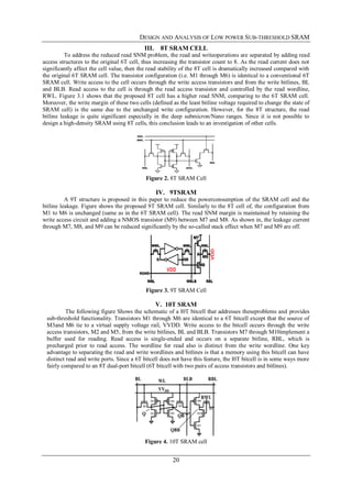 DESIGN AND ANALYSIS OF LOW POWER SUB-THRESHOLD SRAM
20
III. 8T SRAM CELL
To address the reduced read SNM problem, the read and writeoperations are separated by adding read
access structures to the original 6T cell, thus increasing the transistor count to 8. As the read current does not
significantly affect the cell value, then the read stability of the 8T cell is dramatically increased compared with
the original 6T SRAM cell. The transistor configuration (i.e. M1 through M6) is identical to a conventional 6T
SRAM cell. Write access to the cell occurs through the write access transistors and from the write bitlines, BL
and BLB. Read access to the cell is through the read access transistor and controlled by the read wordline,
RWL. Figure 3.1 shows that the proposed 8T cell has a higher read SNM, comparing to the 6T SRAM cell.
Moreover, the write margin of these two cells (defined as the least bitline voltage required to change the state of
SRAM cell) is the same due to the unchanged write configuration. However, for the 8T structure, the read
bitline leakage is quite significant especially in the deep submicron/Nano ranges. Since it is not possible to
design a high-density SRAM using 8T cells, this conclusion leads to an investigation of other cells.
Figure 2. 8T SRAM Cell
IV. 9TSRAM
A 9T structure is proposed in this paper to reduce the powerconsumption of the SRAM cell and the
bitline leakage. Figure shows the proposed 9T SRAM cell. Similarly to the 8T cell of, the configuration from
M1 to M6 is unchanged (same as in the 6T SRAM cell). The read SNM margin is maintained by retaining the
write access circuit and adding a NMOS transistor (M9) between M7 and M8. As shown in, the leakage current
through M7, M8, and M9 can be reduced significantly by the so-called stack effect when M7 and M9 are off.
Figure 3. 9T SRAM Cell
V. 10T SRAM
The following figure Shows the schematic of a l0T bitcell that addresses theseproblems and provides
sub-threshold functionality. Transistors M1 through M6 are identical to a 6T bitcell except that the source of
M3and M6 tie to a virtual supply voltage rail, VVDD. Write access to the bitcell occurs through the write
access transistors, M2 and M5, from the write bitlines, BL and BLB. Transistors M7 through M10implement a
buffer used for reading. Read access is single-ended and occurs on a separate bitline, RBL, which is
precharged prior to read access. The wordline for read also is distinct from the write wordline. One key
advantage to separating the read and write wordlines and bitlines is that a memory using this bitcell can have
distinct read and write ports. Since a 6T bitcell does not have this feature, the l0T bitcell is in some ways more
fairly compared to an 8T dual-port bitcell (6T bitcell with two pairs of access transistors and bitlines).
Figure 4. 10T SRAM cell
 