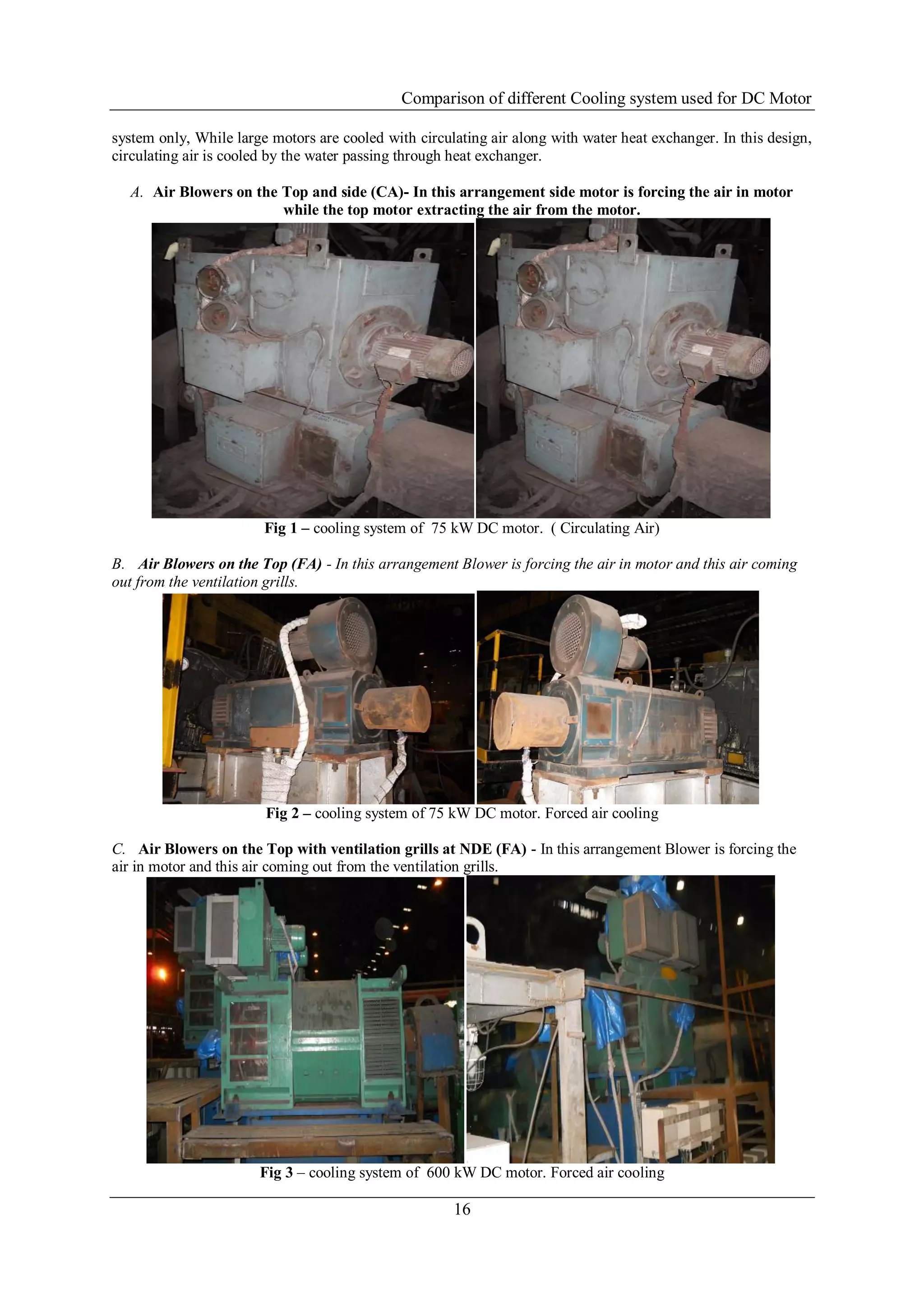 Comparison of different Cooling system used for DC Motor
16
system only, While large motors are cooled with circulating air along with water heat exchanger. In this design,
circulating air is cooled by the water passing through heat exchanger.
A. Air Blowers on the Top and side (CA)- In this arrangement side motor is forcing the air in motor
while the top motor extracting the air from the motor.
Fig 1 – cooling system of 75 kW DC motor. ( Circulating Air)
B. Air Blowers on the Top (FA) - In this arrangement Blower is forcing the air in motor and this air coming
out from the ventilation grills.
Fig 2 – cooling system of 75 kW DC motor. Forced air cooling
C. Air Blowers on the Top with ventilation grills at NDE (FA) - In this arrangement Blower is forcing the
air in motor and this air coming out from the ventilation grills.
Fig 3 – cooling system of 600 kW DC motor. Forced air cooling
 