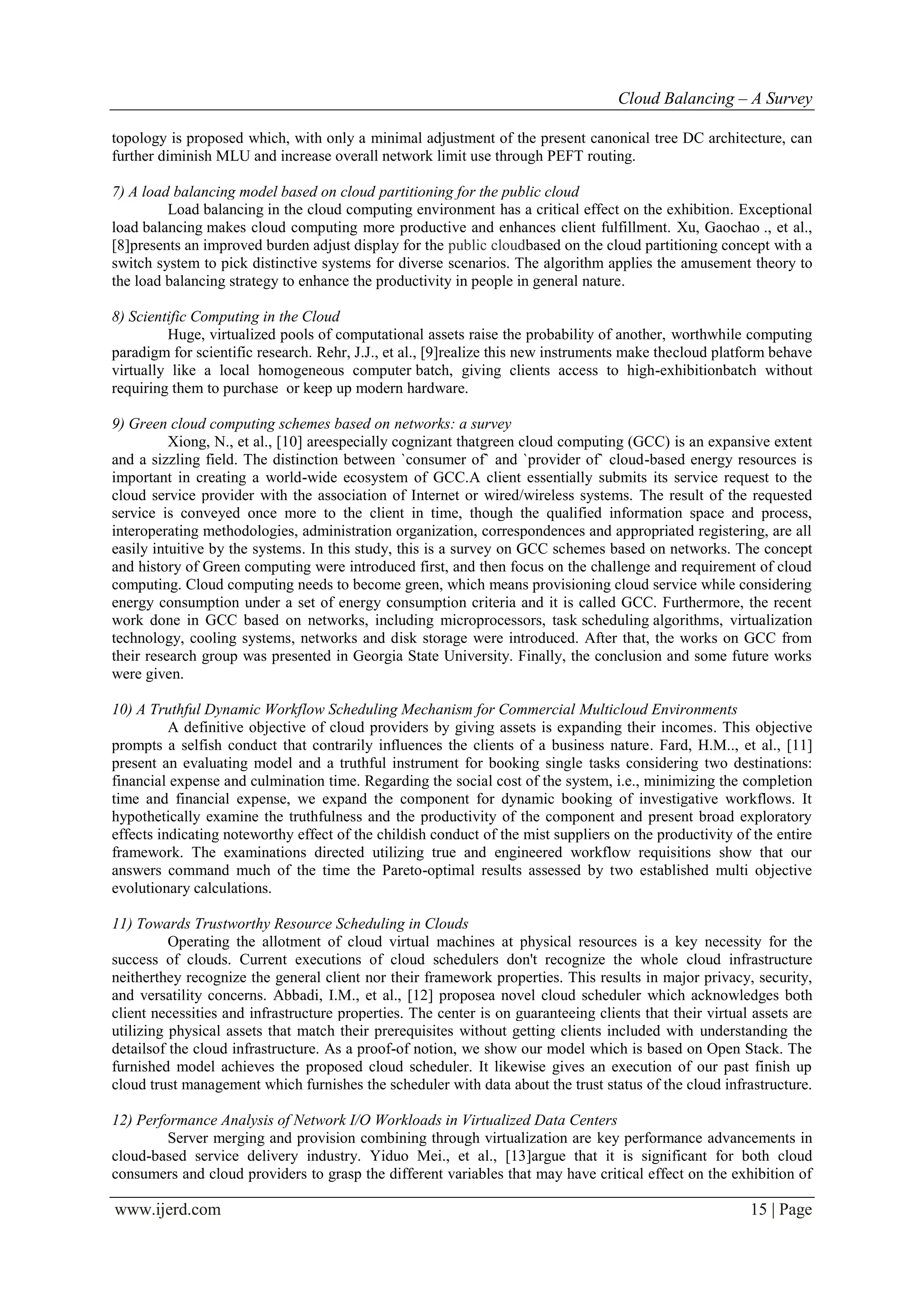 Cloud Balancing – A Survey
www.ijerd.com 15 | Page
topology is proposed which, with only a minimal adjustment of the present canonical tree DC architecture, can
further diminish MLU and increase overall network limit use through PEFT routing.
7) A load balancing model based on cloud partitioning for the public cloud
Load balancing in the cloud computing environment has a critical effect on the exhibition. Exceptional
load balancing makes cloud computing more productive and enhances client fulfillment. Xu, Gaochao ., et al.,
[8]presents an improved burden adjust display for the public cloudbased on the cloud partitioning concept with a
switch system to pick distinctive systems for diverse scenarios. The algorithm applies the amusement theory to
the load balancing strategy to enhance the productivity in people in general nature.
8) Scientific Computing in the Cloud
Huge, virtualized pools of computational assets raise the probability of another, worthwhile computing
paradigm for scientific research. Rehr, J.J., et al., [9]realize this new instruments make thecloud platform behave
virtually like a local homogeneous computer batch, giving clients access to high-exhibitionbatch without
requiring them to purchase or keep up modern hardware.
9) Green cloud computing schemes based on networks: a survey
Xiong, N., et al., [10] areespecially cognizant thatgreen cloud computing (GCC) is an expansive extent
and a sizzling field. The distinction between `consumer of` and `provider of` cloud-based energy resources is
important in creating a world-wide ecosystem of GCC.A client essentially submits its service request to the
cloud service provider with the association of Internet or wired/wireless systems. The result of the requested
service is conveyed once more to the client in time, though the qualified information space and process,
interoperating methodologies, administration organization, correspondences and appropriated registering, are all
easily intuitive by the systems. In this study, this is a survey on GCC schemes based on networks. The concept
and history of Green computing were introduced first, and then focus on the challenge and requirement of cloud
computing. Cloud computing needs to become green, which means provisioning cloud service while considering
energy consumption under a set of energy consumption criteria and it is called GCC. Furthermore, the recent
work done in GCC based on networks, including microprocessors, task scheduling algorithms, virtualization
technology, cooling systems, networks and disk storage were introduced. After that, the works on GCC from
their research group was presented in Georgia State University. Finally, the conclusion and some future works
were given.
10) A Truthful Dynamic Workflow Scheduling Mechanism for Commercial Multicloud Environments
A definitive objective of cloud providers by giving assets is expanding their incomes. This objective
prompts a selfish conduct that contrarily influences the clients of a business nature. Fard, H.M.., et al., [11]
present an evaluating model and a truthful instrument for booking single tasks considering two destinations:
financial expense and culmination time. Regarding the social cost of the system, i.e., minimizing the completion
time and financial expense, we expand the component for dynamic booking of investigative workflows. It
hypothetically examine the truthfulness and the productivity of the component and present broad exploratory
effects indicating noteworthy effect of the childish conduct of the mist suppliers on the productivity of the entire
framework. The examinations directed utilizing true and engineered workflow requisitions show that our
answers command much of the time the Pareto-optimal results assessed by two established multi objective
evolutionary calculations.
11) Towards Trustworthy Resource Scheduling in Clouds
Operating the allotment of cloud virtual machines at physical resources is a key necessity for the
success of clouds. Current executions of cloud schedulers don't recognize the whole cloud infrastructure
neitherthey recognize the general client nor their framework properties. This results in major privacy, security,
and versatility concerns. Abbadi, I.M., et al., [12] proposea novel cloud scheduler which acknowledges both
client necessities and infrastructure properties. The center is on guaranteeing clients that their virtual assets are
utilizing physical assets that match their prerequisites without getting clients included with understanding the
detailsof the cloud infrastructure. As a proof-of notion, we show our model which is based on Open Stack. The
furnished model achieves the proposed cloud scheduler. It likewise gives an execution of our past finish up
cloud trust management which furnishes the scheduler with data about the trust status of the cloud infrastructure.
12) Performance Analysis of Network I/O Workloads in Virtualized Data Centers
Server merging and provision combining through virtualization are key performance advancements in
cloud-based service delivery industry. Yiduo Mei., et al., [13]argue that it is significant for both cloud
consumers and cloud providers to grasp the different variables that may have critical effect on the exhibition of
 