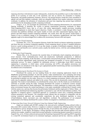 Cloud Balancing – A Survey
www.ijerd.com 14 | Page
imposing client base with distinctive needs. Subsequently, clouds have the possibility to give to their holders the
profits of an economy of scale and, in the meantime, turn into an elective for researchers to bunches,
frameworks, and parallel preparation situations. However, the present business clouds have been assembled to
uphold web and little database workloads, which are altogether different from regular exploratory processing
workloads. In addition, the utilization of virtualization and asset time imparting may present huge exhibition
punishments for the demanding scientiﬁc computing workloads.
Iosup,A., et al., [3] investigate the performance of cloud computing administrations for experimental
figuring workloads. It quantifies the vicinity in genuine experimental processing workloads of Many-
Task Computing (MTC) users, that is, of users who utilize approximately coupled provisions including
numerous assignments to attain their logical objectives. Finally, a correlation is made through follow based
recreation the exhibition attributes and require models of mists and other experimental figuring stages, for
general and MTC-based scientific computing workloads. Our results show that the present clouds require a
request of size in exhibition change to be advantageous to the exploratory neighborhood, and show which
upgrades ought to be acknowledged first to address this inconsistency between offer and request.
3) The Case for Cloud Computing
Grossman, R.L., et al., [4] recognizes between clouds that furnish on-interest registering occurrences
and those that give on-interest computing capability. Cloud computing doesn't yet have a standard definition,
however a great working portrayal of it is to say that clouds, or groups of distributed computers, furnish on-
interest assets and benefits over a network system, usually the internet service, with the scale anddependability
of a data center.
4) Multimedia Cloud Computing
Wenwu Zhu., et al., [5] presents the essential ideas of multimedia cloud computing and presents a
novel structure. From multimedia-aware cloud and cloud-aware multimedia perspectives it addresses
multimedia cloud computing. In the first place, a mixed media consciouscloud presents, which addresses how a
cloud can perform appropriated media processing and storageand givequality of service provisioning for
multimedia services. To attain a highQoS for multimedia services, a media-edge cloud (MEC) structural
engineering is proposed, in which space, central processing unit (CPU), and graphics processing unit
(GPU) bunches are introduced at the edge to give appropriated parallel transforming and Qos accommodation
for different sorts of mechanisms.
5) Load Rebalancing for Distributed File Systems in Clouds
Distributed file systems are key building blocks for cloud computing applications based on the
MapReduce programming paradigm. In such file systems, nodes simultaneously serve computing and storage
functions; a file is partitioned into a number of chunks allocated in distinct nodes so that Map Reduce tasks can
be performed in parallel over the nodes. However, in a cloud computing environment, failure is the norm, and
nodes may be upgraded, replaced, and added in the system. Files can also be dynamically created, deleted, and
appended. This results in load imbalance in a distributed file system; that is, the file chunks are not distributed as
uniformly as possible among the nodes. Emerging distributed file systems in production systems strongly
depend on a central node for chunk reallocation. This dependence is clearly inadequate in a large-scale, failure-
prone environment because the central load balancer is put under considerable workload that is linearly scaled
with the system size, and may thus become the performance bottleneck and the single point of failure. Hsiao ., et
al., [6]a fully distributed load rebalancing algorithm is presented to cope with the load imbalance problem. This
algorithm is compared against a centralized approach in a production system and a competing distributed
solution presented in the literature. The simulation results indicate that our proposal is comparable with the
existing centralized approach and considerably outperforms the prior distributed algorithm in terms
of load imbalance factor, movement cost, and algorithmic overhead. The performance of our proposal
implemented in the Hadoop distributed file system is further investigated in a distributed environment.
6) Improving Data Center Network Utilization Using Near-Optimal Traffic Engineering
Equal cost multiple path (ECMP) sending is the most pervasive multipath tracking utilized within in
data center (DC) systems today. However, it neglects to endeavor expanded way differing qualities that might
be furnished by activity designing systems through the duty of non-uniform link weights to improve organize
asset utilization. To this degree, developing a routing algorithm that provides path assorted qualities over non
uniform join weights, simplicity in path discoveryand optimality in minimizing greatest connection is nontrivial.
Fung Po Tso., et al., [7] have achieved and assessed the Penalizing Exponential Flow-spliTing (PEFT) algorithm
in a cloud DC environment based on two dominant topologies, canonical and fat tree. Likewise, another DC
 